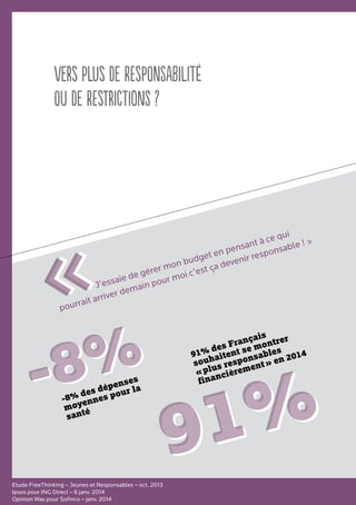 Vers plus de responsabilité
ou de restrictions ?
Etude FreeThinking – Jeunes et Responsables – oct. 2013
Ipsos pour ING Direct – 6 janv. 2014
Opinion Way pour Sofinco – janv. 2014
91%91%
J’essaie de gérer mon budget en pensant à ce qui
pourrait arriver demain pour moi c’est ça devenir responsable ! »
««
91% des Français
souhaitent se montrer
« plus responsables
financièrement » en 2014
-8%-8%-8% des dépenses
moyennes pour la
santé
 