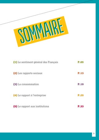 3
(1) Le sentiment général des Français	 P.05
(2) Les rapports sociaux		 P.13
(3) La consommation		 P.19
(4) Le rapport à l’entreprise		 P.25
(5) Le rapport aux institutions		 P.33
SOMMAIRE
SOMMAIRE
 