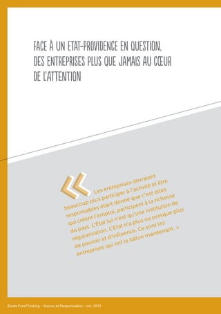 Face à un Etat-Providence en question,
des entreprises plus que jamais au cœur
de l’attention
Etude FreeThinking – Jeunes et Responsables – oct. 2013
Les entreprises devraient
beaucoup plus participer à l’activité et être
responsables étant donné que c’est elles
qui créent l’emploi, participent à la richesse
du pays. L’Etat lui n’est qu’une institution de
régularisation. L’Etat n’a plus ou presque plus
de pouvoir et d’influence. Ce sont les
entreprises qui ont le bâton maintenant. »
««
 