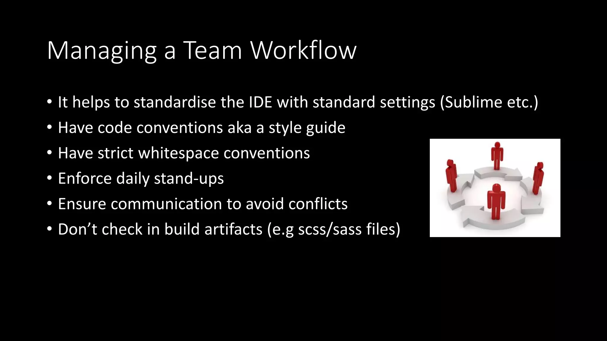 Managing a Team Workflow
• It helps to standardise the IDE with standard settings (Sublime etc.)
• Have code conventions aka a style guide
• Have strict whitespace conventions
• Enforce daily stand-ups
• Ensure communication to avoid conflicts
• Don’t check in build artifacts (e.g scss/sass files)
 