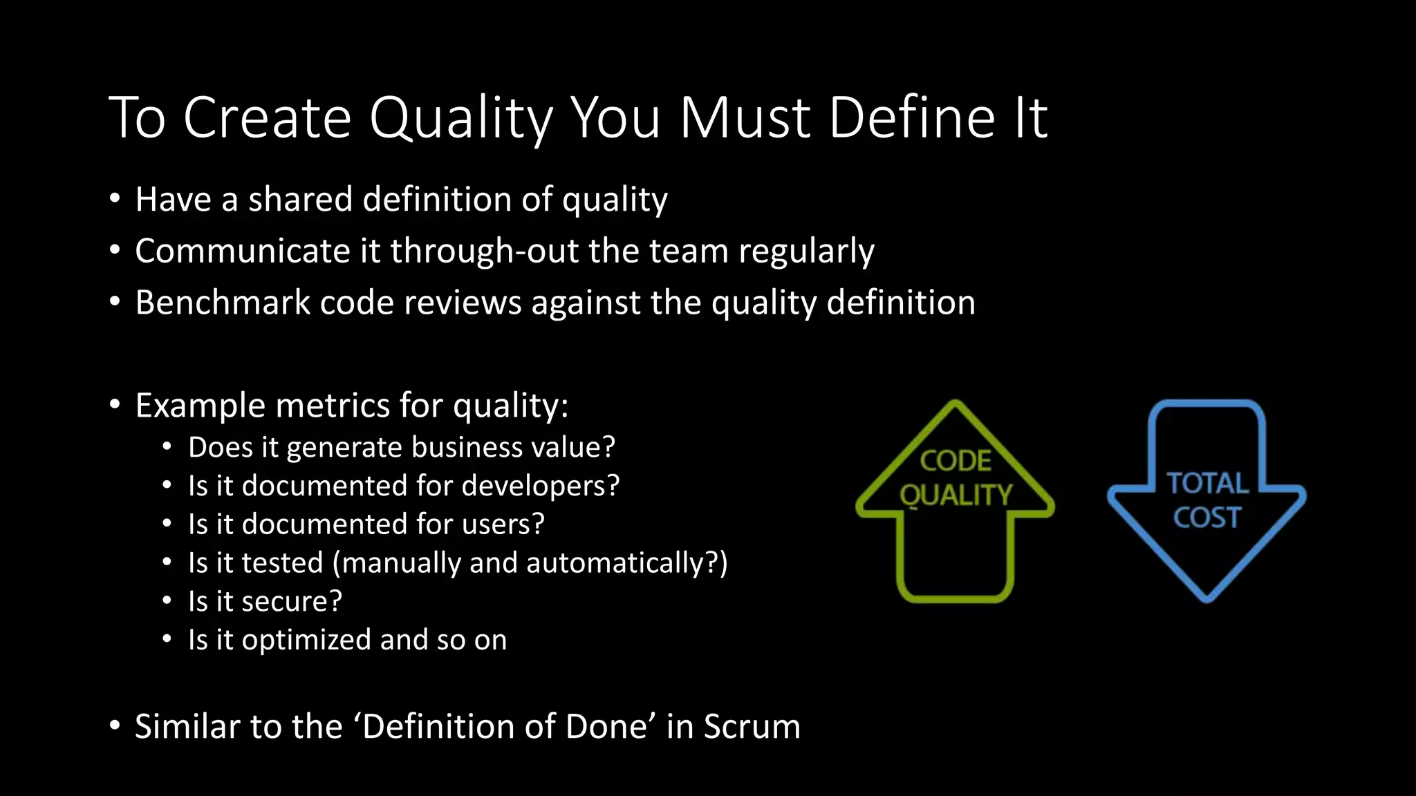 To Create Quality You Must Define It
• Have a shared definition of quality
• Communicate it through-out the team regularly
• Benchmark code reviews against the quality definition
• Example metrics for quality:
• Does it generate business value?
• Is it documented for developers?
• Is it documented for users?
• Is it tested (manually and automatically?)
• Is it secure?
• Is it optimized and so on
• Similar to the ‘Definition of Done’ in Scrum
 