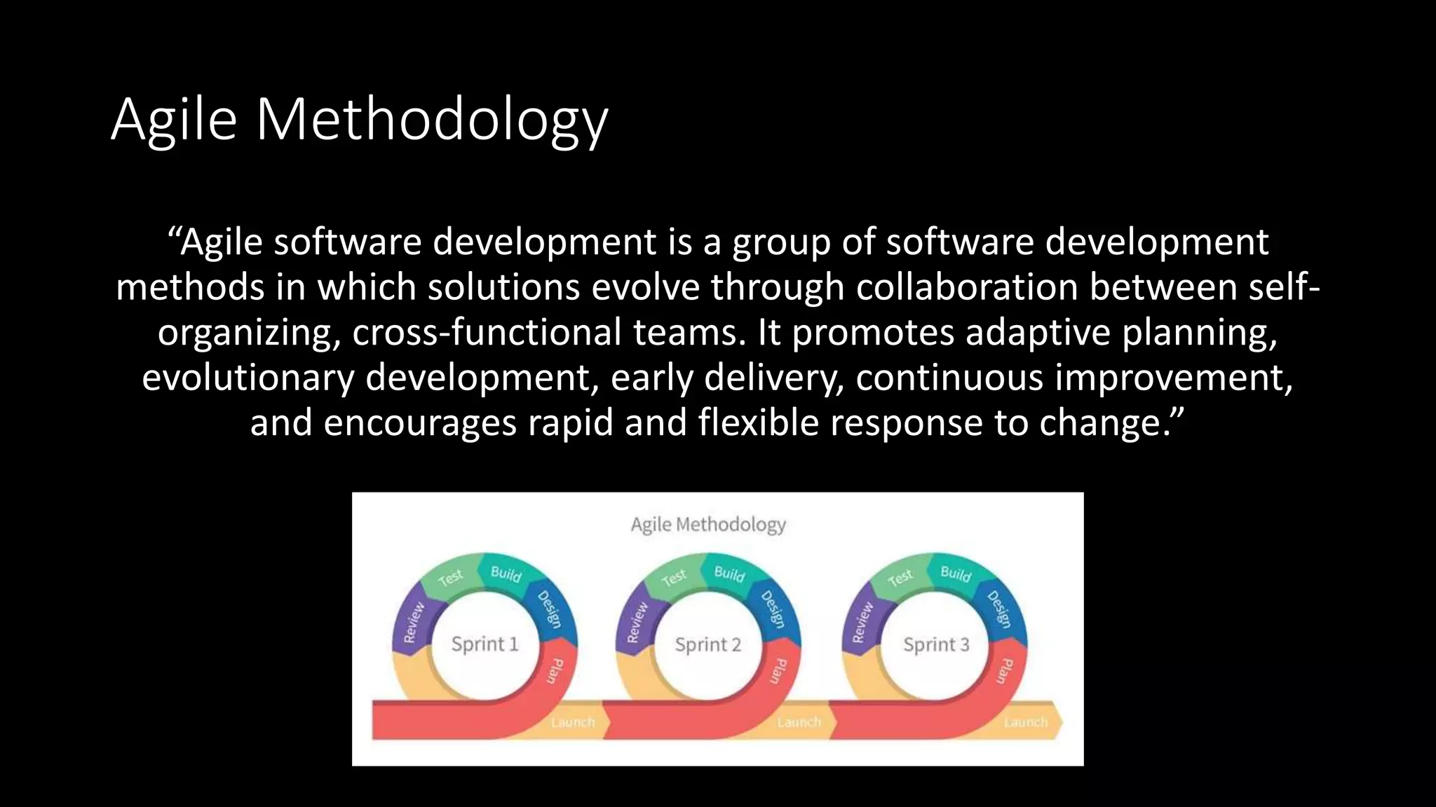 Agile Methodology
“Agile software development is a group of software development
methods in which solutions evolve through collaboration between self-
organizing, cross-functional teams. It promotes adaptive planning,
evolutionary development, early delivery, continuous improvement,
and encourages rapid and flexible response to change.”
 