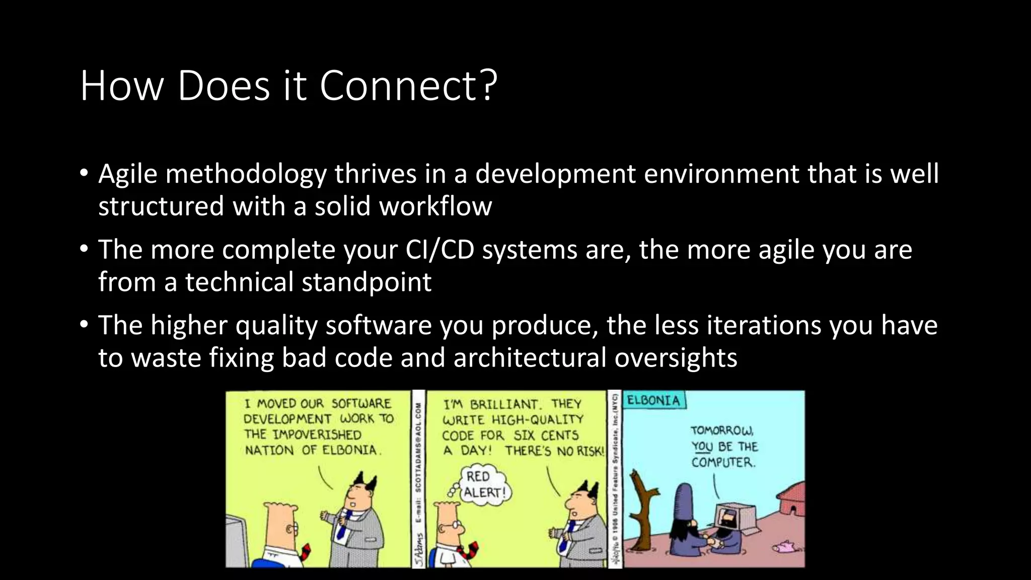 How Does it Connect?
• Agile methodology thrives in a development environment that is well
structured with a solid workflow
• The more complete your CI/CD systems are, the more agile you are
from a technical standpoint
• The higher quality software you produce, the less iterations you have
to waste fixing bad code and architectural oversights
 