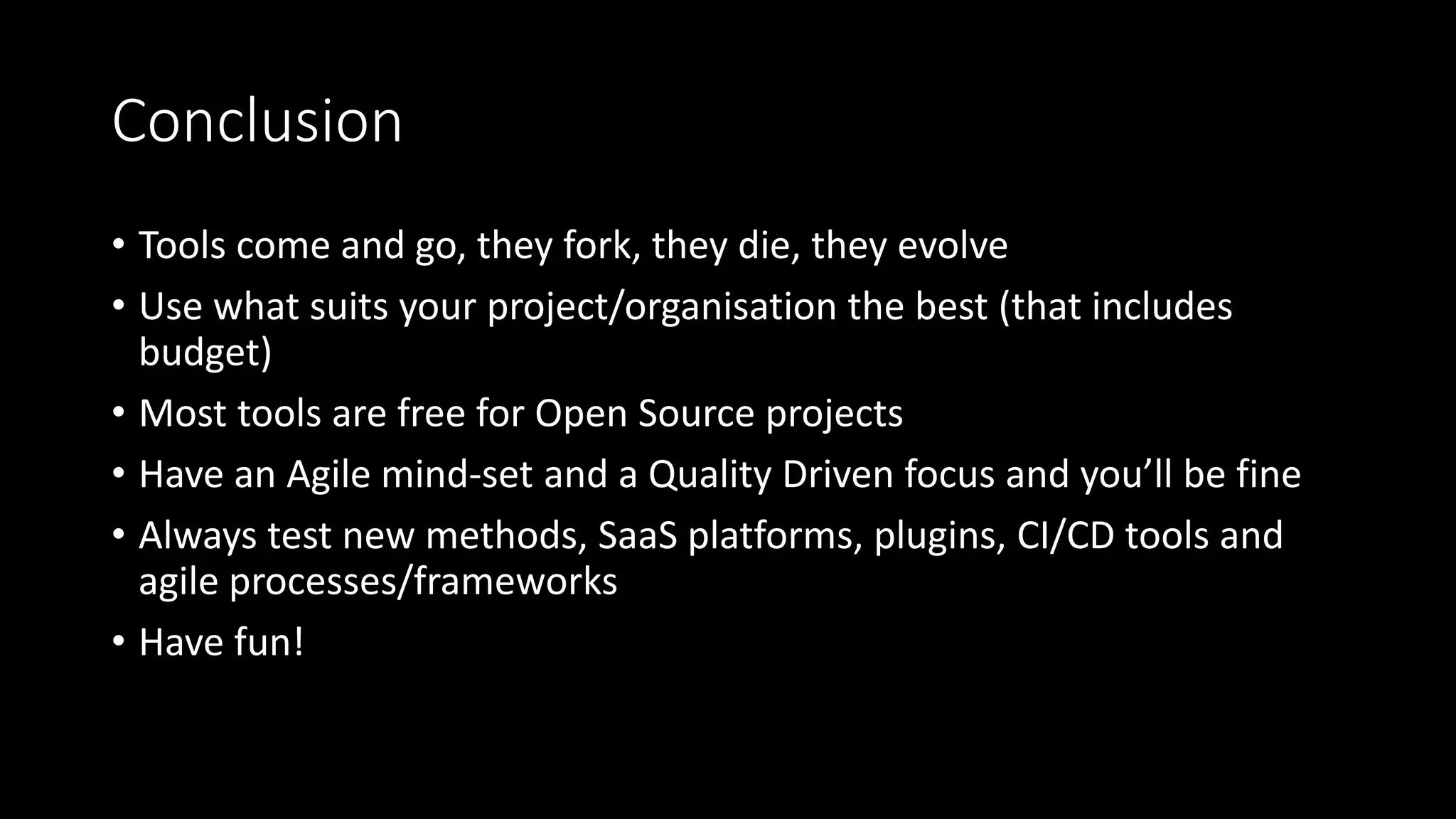 Conclusion
• Tools come and go, they fork, they die, they evolve
• Use what suits your project/organisation the best (that includes
budget)
• Most tools are free for Open Source projects
• Have an Agile mind-set and a Quality Driven focus and you’ll be fine
• Always test new methods, SaaS platforms, plugins, CI/CD tools and
agile processes/frameworks
• Have fun!
 