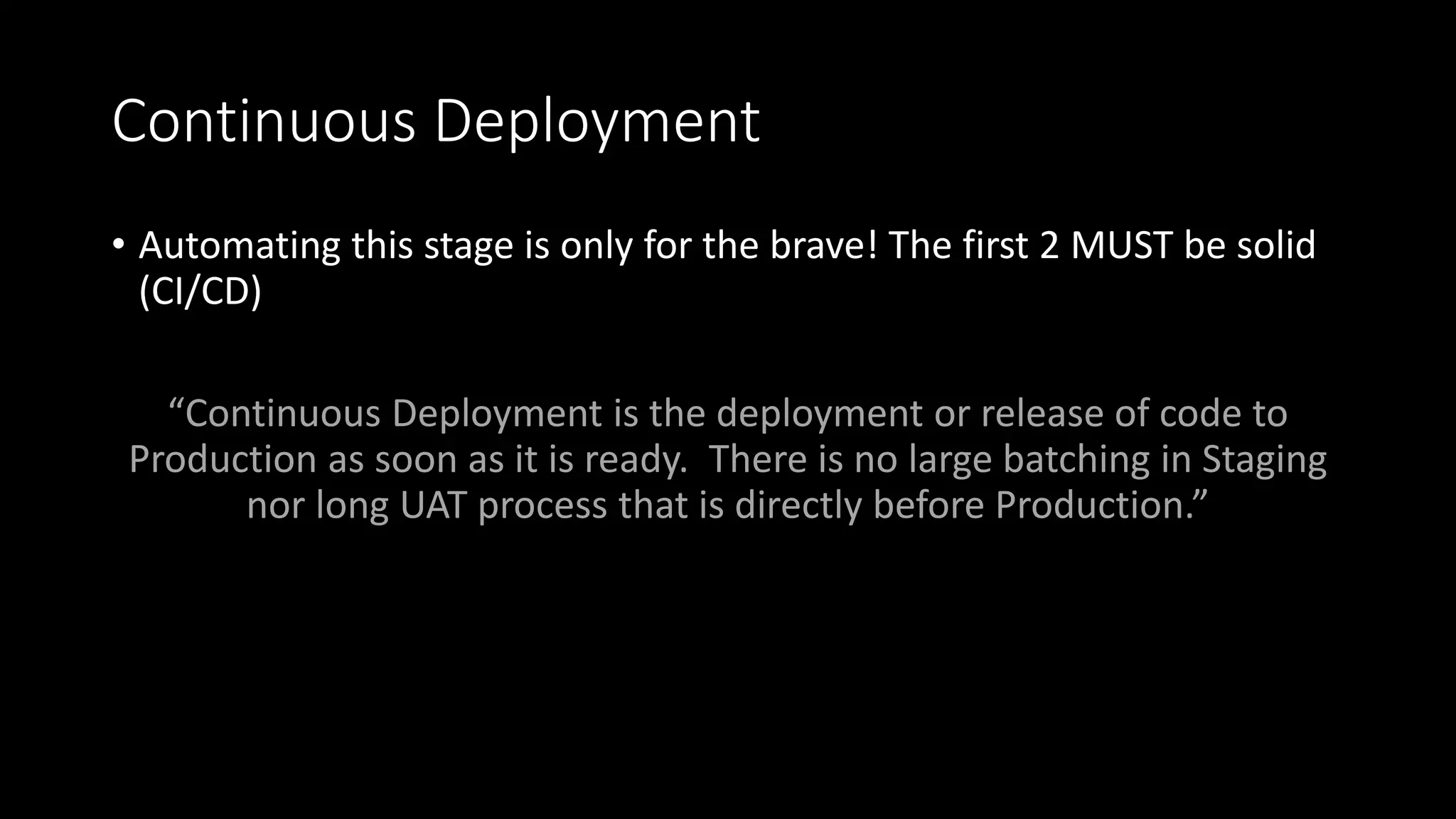 Continuous Deployment
• Automating this stage is only for the brave! The first 2 MUST be solid
(CI/CD)
“Continuous Deployment is the deployment or release of code to
Production as soon as it is ready. There is no large batching in Staging
nor long UAT process that is directly before Production.”
 