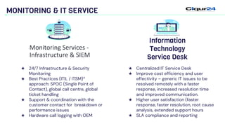 MONITORING & IT SERVICE
★ Centralized IT Service Desk
★ Improve cost efficiency and user
effectivity – generic IT issues to be
resolved remotely with a faster
response, increased resolution time
and improved communication.
★ Higher user satisfaction (faster
response, faster resolution, root cause
analysis, extended support hours
★ SLA compliance and reporting
Information
Technology
Service Desk
★ 24/7 Infrastructure & Security
Monitoring
★ Best Practices (ITIL / ITSM)*
approach: SPOC (Single Point of
Contact), global call centre, global
ticket handling
★ Support & coordination with the
customer contact for breakdown or
performance issues
★ Hardware call logging with OEM
Monitoring Services -
Infrastructure & SIEM
 