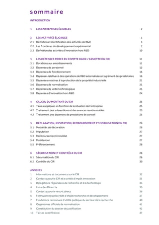 INTRODUCTION
1 LES ENTREPRISES ÉLIGIBLES 2
2 LES ACTIVITÉS ÉLIGIBLES 3
2.1 Définition et identification des activités de R&D 3
2.2 Les frontières du développement expérimental 7
2.3 Définition des activités d’innovation hors R&D 10
3 LES DÉPENSES PRISES EN COMPTE DANS L’ASSIETTE DU CIR 11
3.1 Dotations aux amortissements 11
3.2 Dépenses de personnel 12
3.3 Dépenses de fonctionnement 16
3.4 Dépenses relatives à des opérations de R&D externalisées et agrément des prestataires 16
3.5 Dépenses relatives à la protection de la propriété industrielle 21
3.6 Dépenses de normalisation 23
3.7 Dépenses de veille technologique 23
3.8 Dépenses d’innovation hors R&D 24
4 CALCUL DU MONTANT DU CIR 25
4.1 Taux à appliquer en fonction de la situation de l’entreprise 25
4.2 Traitement des subventions et des avances remboursables 25
4.3 Traitement des dépenses de prestations de conseil 25
5 DÉCLARATION, IMPUTATION, REMBOURSEMENT ET MOBILISATION DU CIR 26
5.1 Modalités de déclaration 26
5.2 Imputation 27
5.3 Remboursement immédiat 27
5.4 Mobilisation 27
5.5 Préfinancement 28
6 SÉCURISATION ET CONTRÔLE DU CIR 28
6.1 Sécurisation du CIR 28
6.2 Contrôle du CIR 30
ANNEXES
1 Informations et documents sur le CIR 32
2 Contacts pour le CIR et le crédit d’impôt innovation 33
3 Délégations régionales à la recherche et à la technologie 34
4 Liste des Direccte 35
5 Contacts pour le rescrit direct 36
6 Formulaire rescrit crédit d’impôt recherche et développement 37
7 Fondations reconnues d’utilité publique du secteur de la recherche 40
8 Organismes officiels de normalisation 41
9 Constitution du dossier de justification 42
10 Textes de référence 47
sommaire
 