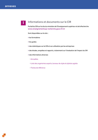 32
Informations et documents sur le CIRI
Portail du CIR sur le site du ministère de l’Enseignement supérieur et de la Recherche
www.enseignementsup-recherche.gouv.fr/cir
Sont disponibles sur le site :
> les formulaires
> les guides
> des statistiques sur le CIR et son utilisation par les entreprises
> des études, enquêtes et rapports, notamment sur l’évaluation de l’impact du CIR
> des informations diverses
• Actualités
• Liste des organismes experts, bureaux de style et stylistes agréés
• Textes de référence
annexes
 