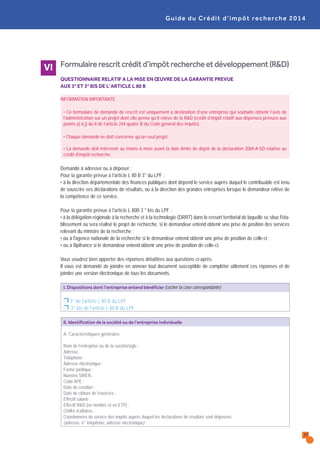 Formulairerescritcréditd’impôtrechercheetdéveloppement(R&D)
QUESTIONNAIRE RELATIF A LA MISE EN ŒUVRE DE LA GARANTIE PREVUE
AUX 3° ET 3° BIS DE L’ARTICLE L 80 B
INFORMATION IMPORTANTE
• Ce formulaire de demande de rescrit est uniquement à destination d’une entreprise qui souhaite obtenir l’avis de
l’administration sur un projet dont elle pense qu’il relève de la R&D (crédit d’impôt relatif aux dépenses prévues aux
points a) à j) du II de l’article 244 quater B du Code général des impôts).
• Chaque demande ne doit concerner qu’un seul projet.
• La demande doit intervenir au moins 6 mois avant la date limite de dépôt de la déclaration 2069-A-SD relative au
crédit d’impôt recherche.
Demande à adresser ou à déposer :
Pour la garantie prévue à l'article L 80 B 3° du LPF :
• à la direction départementale des finances publiques dont dépend le service auprès duquel le contribuable est tenu
de souscrire ses déclarations de résultats, ou à la direction des grandes entreprises lorsque le demandeur relève de
la compétence de ce service.
Pour la garantie prévue à l'article L 80B 3 ° bis du LPF :
• à la délégation régionale à la recherche et à la technologie (DRRT) dans le ressort territorial de laquelle se situe l'éta-
blissement où sera réalisé le projet de recherche, si le demandeur entend obtenir une prise de position des services
relevant du ministre de la recherche ;
• ou à l'agence nationale de la recherche si le demandeur entend obtenir une prise de position de celle-ci ;
• ou à Bpifrance si le demandeur entend obtenir une prise de position de celle-ci.
Vous voudrez bien apporter des réponses détaillées aux questions ci-après.
Il vous est demandé de joindre en annexe tout document susceptible de compléter utilement ces réponses et de
joindre une version électronique de tous les documents.
I. Dispositions dont l’entreprise entend bénéficier (cocher la case correspondante)
Ì 3° de l'article L 80 B du LPF
Ì 3° bis de l'article L 80 B du LPF
II. Identification de la société ou de l’entreprise individuelle
A. Caractéristiques générales
Nom de l’entreprise ou de la société/sigle :
Adresse :
Téléphone :
Adresse électronique :
Forme juridique :
Numéro SIREN :
Code APE :
Date de création :
Date de clôture de l’exercice :
Effectif salarié :
Effectif R&D (en nombre et en ETP) :
Chiffre d’affaires :
Coordonnées du service des impôts auprès duquel les déclarations de résultats sont déposées
(adresse, n° téléphone, adresse électronique) :
Guide du Crédit d’impôt recherche 2014
VI
37
 