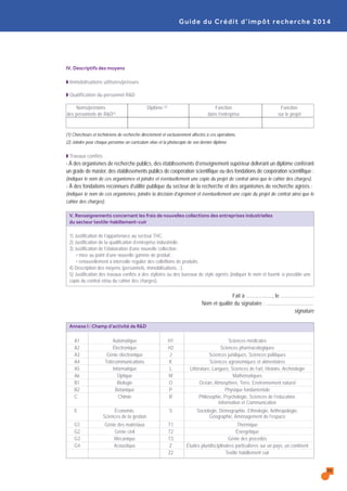 39
Guide du Crédit d’impôt recherche 2014
IV. Descriptifs des moyens
Q Immobilisations utilisées/prévues
Q Qualification du personnel R&D
Noms/prénoms Diplôme (2) Fonction Fonction
des personnels de R&D(1) dans l’entreprise sur le projet
(1) Chercheurs et techniciens de recherche directement et exclusivement affectés à ces opérations.
(2) Joindre pour chaque personne un curriculum vitae et la photocopie de son dernier diplôme .
Q Travaux confiés
- À des organismes de recherche publics, des établissements d’enseignement supérieur délivrant un diplôme conférant
un grade de master, des établissements publics de coopération scientifique ou des fondations de coopération scientifique :
(indiquer le nom de ces organismes et joindre et éventuellement une copie du projet de contrat ainsi que le cahier des charges).
- À des fondations reconnues d’utilité publique du secteur de la recherche et des organismes de recherche agréés :
(indiquer le nom de ces organismes, joindre la décision d’agrément et éventuellement une copie du projet de contrat ainsi que le
cahier des charges).
V. Renseignements concernant les frais de nouvelles collections des entreprises industrielles
du secteur textile-habillement-cuir
1) Justification de l’appartenace au secteur THC.
2) Justification de la qualification d’entreprise industrielle.
3) Justification de l’élaboration d’une nouvelle collection :
• mise au point d’une nouvelle gamme de produit ;
• renouvellement à intervalle régulier des colleftions de produits.
4) Description des moyens (personnels, immobilisations…).
5) Justification des travaux confiés à des stylistes ou des bureaux de style agréés (indiquer le nom et fournir si possible une
copie du contrat et/ou du cahier des charges).
Fait à …………….., le …………………
Nom et qualité du signataire : …………………………
signature
Annexe I : Champ d’activité de R&D
A1 Automatique H1 Sciences médicales
A2 Électronique H2 Sciences pharmacologiques
A3 Génie électronique J Sciences juridiques, Sciences politiques
A4 Télécommunications K Sciences agronomiques et alimentaires
A5 Informatique L Littérature, Langues, Sciences de l’art, Histoire, Archéologie
A6 Optique M Mathématiques
B1 Biologie O Océan, Atmosphère, Terre, Environnement naturel
B2 Botanique P Physique fondamentale
C Chimie R Philosophie, Psychologie, Sciences de l’éducation,
Information et Communication
E Économie, S Sociologie, Démographie, Ethnologie, Anthropologie,
Sciences de la gestion Géographie, Aménagement de l’espace
G1 Génie des matériaux T1 Thermique
G2 Génie civil T2 Énergétique
G3 Mécanique T3 Génie des procédés
G4 Acoustique Z Études pluridisciplinaires particulières sur un pays, un continent
Z2 Textile habillement cuir
 