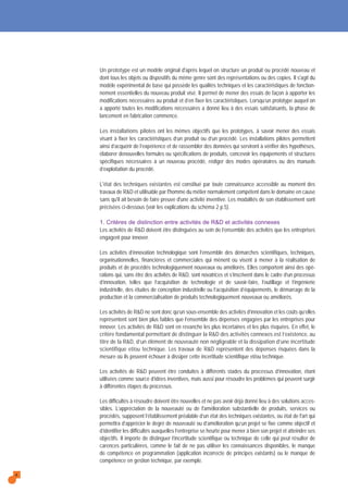 Un prototype est un modèle original d'après lequel on structure un produit ou procédé nouveau et
dont tous les objets ou dispositifs du même genre sont des représentations ou des copies. Il s'agit du
modèle expérimental de base qui possède les qualités techniques et les caractéristiques de fonction-
nement essentielles du nouveau produit visé. Il permet de mener des essais de façon à apporter les
modifications nécessaires au produit et d’en fixer les caractéristiques. Lorsqu’un prototype auquel on
a apporté toutes les modifications nécessaires a donné lieu à des essais satisfaisants, la phase de
lancement en fabrication commence.
Les installations pilotes ont les mêmes objectifs que les prototypes, à savoir mener des essais
visant à fixer les caractéristiques d’un produit ou d’un procédé. Les installations pilotes permettent
ainsi d’acquérir de l’expérience et de rassembler des données qui serviront à vérifier des hypothèses,
élaborer denouvelles formules ou spécifications de produits, concevoir les équipements et structures
spécifiques nécessaires à un nouveau procédé, rédiger des modes opératoires ou des manuels
d’exploitation du procédé.
L'état des techniques existantes est constitué par toute connaissance accessible au moment des
travaux de R&D et utilisable par l'homme du métier normalement compétent dans le domaine en cause
sans qu'il ait besoin de faire preuve d'une activité inventive. Les modalités de son établissement sont
précisées ci-dessous (voir les explications du schéma 2 p.5).
1. Critères de distinction entre activités de R&D et activités connexes
Les activités de R&D doivent être distinguées au sein de l’ensemble des activités que les entreprises
engagent pour innover.
Les activités d’innovation technologique sont l’ensemble des démarches scientifiques, techniques,
organisationnelles, financières et commerciales qui mènent ou visent à mener à la réalisation de
produits et de procédés technologiquement nouveaux ou améliorés. Elles comportent ainsi des opé-
rations qui, sans être des activités de R&D, sont novatrices et s’inscrivent dans le cadre d’un processus
d’innovation, telles que l’acquisition de technologie et de savoir-faire, l’outillage et l’ingénierie
industrielle, des études de conception industrielle ou l’acquisition d’équipements, le démarrage de la
production et la commercialisation de produits technologiquement nouveaux ou améliorés.
Les activités de R&D ne sont donc qu’un sous-ensemble des activités d’innovation et les coûts qu’elles
représentent sont bien plus faibles que l’ensemble des dépenses engagées par les entreprises pour
innover. Les activités de R&D sont en revanche les plus incertaines et les plus risquées. En effet, le
critère fondamental permettant de distinguer la R&D des activités connexes est l’existence, au
titre de la R&D, d’un élément de nouveauté non négligeable et la dissipation d’une incertitude
scientifique et/ou technique. Les travaux de R&D représentent des dépenses risquées dans la
mesure où ils peuvent échouer à dissiper cette incertitude scientifique et/ou technique.
Les activités de R&D peuvent être conduites à différents stades du processus d’innovation, étant
utilisées comme source d’idées inventives, mais aussi pour résoudre les problèmes qui peuvent surgir
à différentes étapes du processus.
Les difficultés à résoudre doivent être nouvelles et ne pas avoir déjà donné lieu à des solutions acces-
sibles. L’appréciation de la nouveauté ou de l'amélioration substantielle de produits, services ou
procédés, supposent l’établissement préalable d’un état des techniques existantes, ou état de l'art qui
permettra d’apprécier le degré de nouveauté ou d’amélioration qu’un projet se fixe comme objectif et
d’identifier les difficultés auxquelles l’entreprise se heurte pour mener à bien son projet et atteindre ses
objectifs. Il importe de distinguer l’incertitude scientifique ou technique de celle qui peut résulter de
carences particulières, comme le fait de ne pas utiliser les connaissances disponibles, le manque
de compétence en programmation (application incorrecte de principes existants) ou le manque de
compétence en gestion technique, par exemple.
4
 