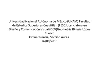 Universidad Nacional Autónoma de México (UNAM) Facultad
de Estudios Superiores Cuautitlán (FESC)Licenciatura en
Diseño y Comunicación Visual (DCV)Geometría I
Brizzia López
Cuervo
Circunferencia, Sección Aurea
26/08/2013
