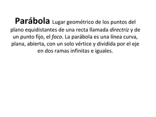 Parábola Lugar geométrico de los puntos del
plano equidistantes de una recta llamada directriz y de
un punto fijo, el foco. La parábola es una línea curva,
plana, abierta, con un solo vértice y dividida por el eje
en dos ramas infinitas e iguales.