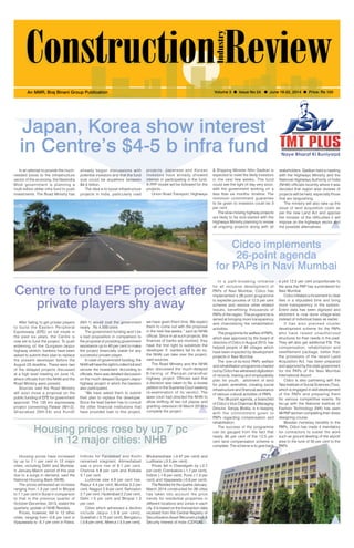 June 16-22, 2014 1 
An MMR, Braj Binani Group Publication Volume 3 l Issue No 24 l June 16-22, 2014 l Price: Rs 100 
Japan, Korea show interest 
in Centre’s $4-5 b infra fund 
already begun discussions with 
potential investors and that the fund 
size could be anywhere between 
$4-5 billion. 
The idea is to boost infrastructure 
projects in India, particularly road 
In an attempt to provide the much-needed 
boost to the infrastructure 
sector of the economy, the Narendra 
Modi government is planning a 
multi-billion dollar infra fund to push 
investments. The Road Ministry has 
stakeholders. Gadkari held a meeting 
with the Highways Ministry and the 
National Highways Authority of India 
(NHAI) officials recently where it was 
decided that region wise reviews of 
projects will be held, especially those 
that are languishing. 
The ministry will also take up the 
issue of land acquisition costs as 
per the new Land Act and apprise 
the minister of the difficulties it will 
impose on the highways sector and 
the possible alternatives. 
projects. Japanese and Korean 
investors have already showed 
interest in participating in the fund. 
A PPP model will be followed for the 
projects. . 
Union Road Transport, Highways 
Centre to fund EPE project after 
private players shy away 
Housing prices rose by up 7 pc 
in 12 major cities: NHB 
Housing prices have increased 
by up to 7.1 per cent in 12 major 
cities, including Delhi and Mumbai, 
in January-March period of this year 
due to a surge in demand, said the 
National Housing Bank (NHB). 
The prices witnessed an increase 
ranging from 1.3 per cent in Bhopal 
to 7.1 per cent in Surat in comparison 
to that in the previous quarter of 
October-December, 2013, stated the 
quarterly update of NHB Residex. 
Prices, however, fell in 12 other 
cities, ranging from -0.6 per cent in 
Vijayawada to -5.7 per cent in Patna. 
Indices for Faridabad and Kochi 
remained stagnant. Ahmedabad 
saw a price rise of 6.1 per cent, 
Chennai 5.8 per cent and Kolkata 
5.1 per cent. 
Lucknow saw 4.9 per cent rise, 
Raipur 4.4 per cent, Mumbai 3.2 per 
cent, Nagpur 2.9 per cent, Dehradun 
2.7 per cent, Hyderabad 2.2 per cent, 
Delhi 1.5 per cent and Bhopal 1.3 
per cent. 
Cities which witnessed a decline 
include Jaipur (-3.8 per cent), 
Guwahati (-3.75 per cent), Bengaluru 
(-3.6 per cent), Meerut (-3.5 per cent), 
Cidco implements 
26-point agenda 
for PAPs in Navi Mumbai 
After failing to get private players 
to build the Eastern Peripheral 
Expressway (EPE) on toll mode in 
the past six years, the Centre is 
now set to fund the project. To push 
widening of the Gurgaon-Jaipur 
highway stretch, bankers have been 
asked to submit their plan to replace 
the present developer before the 
August 23 deadline. These were two 
of the delayed projects discussed 
at a high level meeting on June 10, 
where officials from the NHAI and the 
Road Ministry were present. 
Sources said the Road Ministry 
will soon move a proposal on the 
public funding of EPE for government 
approval. The 135 km expressway 
project connecting Palwal (NH-2), 
Ghaziabad (NH-24) and Kundli 
In a path-breaking initiative 
for all inclusive development of 
PAPs of Navi Mumbai, Cidco has 
implemented a 26-point programme 
to expedite process of 12.5 per cent 
scheme and resolve other related 
issues, benefitting thousands of 
PAPs of the region. The programme is 
aimed at bringing more transparency 
and channelizing the rehabilitation 
activities. 
The programme for welfare of PAPs, 
which was approved by the board of 
directors of Cidco in August 2013, has 
helped people of 95 villages which 
have been impacted by development 
projects in Navi Mumbai. 
The one-of-its-kind PAPs welfare 
and rehabilitation programme charted 
out by Cidco has witnessed digitization 
of records, training and employability 
plan for youth, allotment of land 
for public amenities, creating social 
infrastructure and financial assistance 
of various cultural activities of PAPs. 
The 26-point agenda, a brainchild 
of Cidco’s Vice Chairman & Managing 
Director, Sanjay Bhatia, is in keeping 
with the commitment given to 
PAPs regarding compensation and 
rehabilitation. 
The success of the programme 
can be gauged from the fact that 
nearly 80 per cent of the 12.5 per 
cent land compensation scheme is 
complete. The scheme is to give back 
(NH-1) would cost the government 
nearly Rs 4,500 crore. 
The government funding won’t be 
a bad proposition in comparison to 
the proposal of providing government 
assistance up to 40 per cent to make 
the project financially viable for any 
successful private player. 
In case of government funding, the 
NHAI will have the right to collect toll and 
recover the investment. According to 
officials, there was detailed discussion 
on the much delayed Gurgaon-Jaipur 
highway project in which the bankers 
also participated. 
“We have asked them to submit 
their plan to replace the developer. 
Since the lead banker has to consult 
the other financial institutions that 
have provided loan to this project, 
a plot 12.5 per cent proportionate to 
the area the PAP has surrendered for 
Navi Mumbai. 
Cidco initiated a movement to clear 
files in a stipulated time and bring 
more transparency in the system. 
Entire data has been digitized and 
allotment is now done village-wise 
instead of individual basis as earlier. 
I t has also planned cluster 
development scheme for the PAPs 
who have raised unauthorized 
structures for their needs in the past. 
They will also get additional FSI. The 
compensation, rehabilitation and 
resettlement package, better than 
the provisions of the recent Land 
Acquisition Act, has been prepared 
and approved by the state government 
for the PAPs of the Navi Mumbai 
International Airport. 
Cidco is also partnering with the 
Tata Institute of Social Sciences (Tiss), 
which is engaged in skill development 
of the PAPs and preparing them 
for various competitive exams. Its 
tie-up with the National Institute of 
Fashion Technology (Nift) has seen 
49 PAP women completing their dress 
designing course. 
Besides monetary benefits to the 
PAPs, Cidco has made it mandatory 
for contractors to sublet the work 
such as ground leveling of the airport 
area to the tune of 50 per cent to the 
PAPs. 
we have given them time. We expect 
them to come out with the proposal 
in the next few weeks,” said an NHAI 
official. Since in all such projects, the 
finances of banks are involved, they 
have the first right to substitute the 
developer. If bankers fail to do so, 
the NHAI can take over the project, 
said sources. 
The Road Ministry and the NHAI 
also discussed the much-delayed 
6- laning of Panipat-Jalandhar 
highway project. Officials said that 
a decision was taken to file a review 
petition in the Supreme Court seeking 
re-examination of its verdict. The 
apex court had directed the NHAI to 
allow shifting of two toll plazas and 
granting extension till March 2015 to 
complete the project. 
& Shipping Minister Nitin Gadkari is 
expected to meet the likely investors 
in the next few weeks. The fund 
could see the light of day very soon, 
with the government working on a 
less than six months’ timeline. The 
minimum commitment guarantee 
to be given to investors could be 3 
per cent. 
The slow-moving highway projects 
are likely to be kick-started with the 
Highways Ministry planning to review 
all ongoing projects along with all 
Bhubaneshwar (-3.47 per cent) and 
Ludhiana (-3.3 per cent). 
Prices fell in Chandigarh by (-2.7 
per cent), Coimbatore (-1.7 per cent), 
Indore (-1.6 per cent), Pune (-1.3 per 
cent) and Vijayawada (-0.6 per cent). 
The Residex for the quarter January- 
March 2014 constructed for 26 cities 
has taken into account the price 
trends for residential properties in 
different locations and zones in each 
city. It is based on the transaction data 
received from the Central Registry of 
Securitisation Asset Reconstruction & 
Security Interest of India (CERSAI). 
 