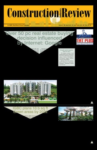 June 23-29, 2014 1 
An MMR, Braj Binani Group Publication Volume 3 l Issue No 25 l June 23-29, 2014 l Price: Rs 100 
Over 50 pc real estate buying 
decision influenced 
by Internet: Google 
across 15 cities in India with over 
6,000 respondents revealed that 
74 per cent of real estate research 
online was focused on residential 
buying and 26 per cent focused on 
residential renting. 
Almost half the respondents were 
indifferent to new or resale property 
(47 per cent) as the criteria for 
research focused more on their space 
requirement, budget and location. 
23 per cent respondents were in the 
market for resale property only, and 30 
per cent were looking for new property 
under construction. 
In the survey, respondents rated 
Internet in the top three medium for 
information for real estate research, 
with 24 per cent respondents rating 
Internet as the top destination for 
information. Print media and sales-broker 
offices were the rated as the 
other top two information sources for 
property information. 
Google India released a study on 
June 18 to understand the influence 
of Internet on real estate purchase 
decisions in India. The study compiled 
by Google, basis a pan India offline 
research conducted by Zinnov and 
real estate related search query 
trends on Google revealed that over 
50 per cent of real estate buyers 
decisions are influenced by Internet 
research. 
The phenomenon, of researching 
online for real estate information, 
was not limited to metros but also 
extended to buyers in tier-2 cities. 
The study revealed that the overall 
influence of Internet today on real 
estate transaction value of both 
residential and commercial property 
including rentals amounted to $43 
billion, with $31 billion for residential 
and $12 billion for commercial 
properties. 
The offline survey conducted 
as the trends are consistent both in 
metro and tier-2 cities” he added. 
In tier-1 cities over 57 per cent 
buyers were influenced by online 
research and in tier-2 cities the 
impact was equally high with 48 per 
cent buyers saying that they used 
Internet to research for real estate 
purchase decisions. The usage 
of mobile phones for accessing 
real estate information online was 
also significant with over 55 per 
cent buyers using it to access the 
information. 
This f inding was consistent 
with Google search, with mobile 
contributing to over 40 per cent real 
estate queries on Google search. 
Mobile apps were preferred over 
websites by buyers with 73 per cent 
respondents saying they prefer to 
use mobile apps. 
Amongst the wishlist, respondents 
highlighted the need for accurate 
and updated information with details 
of locality and amenities online. 
Respondents also highlighted the 
low availability of information for 
commercial property information 
online. 
While respondents appreciated 
the availability of contact details of 
owners, they also highlighted the 
problems of brokers pretending to 
be owners and asked for sites to run 
more detailed checks on listings. 
Offering online chats, quick 
turnaround to online queries and 
providing exper ts counsel l ing 
were highlighted as some of the 
improvements they would like to 
see from real estate players on the 
Internet. 
Amongst the top destinations on 
the Internet for real estate information, 
aggregator sites (62 per cent) 
were rated as the top source for 
information, followed by builder and 
developers sites (52 per cent). Online 
broker sites and real estate blogs 
and forums (~45 per cent) were also 
rated as popularly used destinations 
for information. 
Ease of comparison, large variety 
of options, easy access to detailed 
information about the property, market 
trends, financing options and contact 
details of the property owners were 
rated as the top reasons for using 
Internet for real estate research. 
The report revealed that buyers 
who contribute to over 90 per cent 
of total real estate transactions in the 
country have an annual household 
income of over Rs 5 lakh; a majority 
of which were already using the 
Internet. 
IGBC plans 10 b sq ft 
Green areas by 2022 
The Indian Green Building Council 
(IGBC), part of CII, recently crossed 
the milestone of 2 billion sq ft built-up 
area of Green building projects 
registered with the Council. The 
larger plan and strategy of the IGBC 
is to have 10 billion sq ft by 2022 
when India will be 75 years post-independence. 
The relationship between IGBC and 
USGBC is further being strengthened 
to work on increasing the uptake of 
Green buildings in India. The license 
agreement that IGBC had signed with 
USGBC in 2004 comes to an end in 
June 2014 and a new agreement is 
being signed for the next 10 years 
to work in the areas of advocacy, 
knowledge exchange and market 
transformation. 
The Leed India projects which 
are already registered with IGBC will 
be certified by IGBC till end of 2018. 
Starting July 1, 2014, Leed projects in 
India will be registered and certified 
directly by GBCI, the certification 
institute appointed by USGBC 
IGBC will continue to certify 
projects under IGBC homes, IGBC 
townships, IGBC factory buildings, 
IGBC Sezs and IGBC landscaping. 
Dr Prem C Jain, Chairman, IGBC 
said,”Leed India rating, which is for 
commercial buildings, forms about 
25 per cent of total built-up area 
registered with IGBC, for Green 
building projects in India. Very soon 
rating systems for Green schools and 
affordable housing segments will be 
launched. In light of the increasing 
volumes of Green building projects 
that IGBC is handling, IGBC feels it 
will be better managed if the Leed 
rating is handled by USGBC. Hence 
IGBC has agreed with USGBC for 
them to directly handle the Leed 
certification.” 
Mahesh Ramanujam, Chief 
Operat ing Of f icer, USGBC & 
President, GBCI said, “Over the past 
10 years, IGBC has been instrumental 
in mobilizing the Green building 
movement in India and helping 
establish Leed India as a key driver 
for market transformation. We are 
grateful for IGBC’s early support of 
Leed India and its ongoing leadership 
in India.” 
Jamshyd N Godrej, Chairman, CII-Godrej 
GBC, stated that energy and 
water efficiency across all sectors 
of the economy is of paramount 
importance to India and IGBC would 
give a major thrust in these areas. 
Godrej added that by 2030 the 
power deficit will be more than 12 
Google search queries 
data for 2013 
The highest number of real 
estate queries in tier-2 cities came 
from Pune, followed by Lucknow, 
Jaipur, Indore, Chandigarh, 
Coimbatore, Nagpur, Kanpur, 
Surat and Ahmedabad. 
Among the top metros, 
NCR followed by Mumbai, 
Bengaluru, Hyderabad, Kolkata 
and Chennai 
Nitin Bawankule, Industry Director, 
Google India, said, “It is clear that 
Internet is emerging as the top 
destination for researching before 
finalizing any high value purchase and 
the consumer behavior is no different 
for real estate purchases. 
“Real estate queries on Google 
search have been growing consistently 
registering over 3x growth in the past 
three years, the rate of query growth 
is even higher for tier-2 cities and 
growing at over 350 per cent. Our 
search query data shows that over 
53 per cent search queries are done 
with clear purchase intent.” 
“It is estimated that the real 
estate industry will grow to become 
a $140 billion by 2017 and the 
Internet audience base is expected 
to reach over 450 million by then. 
There is tremendous opportunity for 
both online real estate aggregators, 
brokers and developers to engage 
the buyers online by providing 
rich, meaningful and immersive 
experience to buyers on the Internet, 
including mobile ready online assets 
per cent in peak load. To meet such 
demand, we need to add a 500 
mw power plant every week for the 
next 10 years. This looks unlikely 
considering the capacity additions 
that have taken place during the 
preceding 5-year plans. 
IGBC applauds the new thrust 
on renewable energy by the Govt of 
India and several state governments. 
“The decreasing trend in the cost of 
RE power is an encouraging step in 
the right direction. IGBC would work 
on private sector investments by the 
building sector so that the share of 
Renewable energy by 2022 is 25 per 
cent or more,” said Godrej. 
ParasuRaman R, Founding 
Chairman, IGBC, said that IGBC has 
established its leadership role in the 
building sector and the sustainable 
built environment in particular. The 
last 10 years of association with 
USGBC have been of great help and 
support. The next ten years would 
be even more challenging and full of 
new opportunities for which IGBC is 
fully equipped. 
S Raghupathy, Executive Director, 
CII-Godrej GBC, highlighted that the 
partnership with USGBC has been 
extraordinary and highly productive, 
since the first MoU was signed in 
2001. 
 