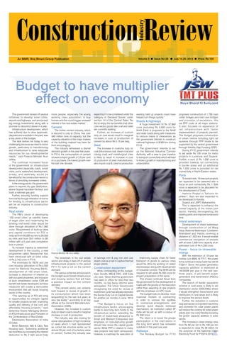 July 14-20, 2014 1 
An MMR, Braj Binani Group Publication Volume 3 l Issue No 28 l July 14-20, 2014 l Price: Rs 100 
Budget to have multiplier 
effect on economy 
The slowdown in the real estate 
sector and delay in take-off of various 
infrastructural projects in the period 
FY11-14 took a toll on the cement 
demand. 
The various schemes announced in 
the budget would boost infrastructure 
and housing sectors that will have 
a positive impact on the cement 
demand. 
“The cement sector can certainly 
look forward to revival of growth in 
its consumption which has been 
languishing for the last 3-4 years at 
very low levels,” according to an top 
official at the Cement Manufacturers’ 
Association (CMA). 
However, the increase in custom 
duty on steam coal to result in marginal 
increase in cost of production. 
The industry was also looking for 
some rationalization of high incidence 
of taxes which it had represented 
as current tax structure works out to 
almost 50 per cent of ex-factory value 
of cement. Further the industry was 
of sponge iron & pig iron and use 
steam coal as a fuel in captive thermal 
power plants. 
Construction equipment 
While commenting on the budget, 
Vipin Sondhi, MD & CEO, JCB India 
Ltd, said, “Given that this government 
has been in office for less than two 
months, no big bang reforms were 
anticipated. The Union Government 
recognizing the need for revival of 
investment cycle had already extended 
the Excise Duty Cut on Capital Goods 
for another six months in June, 2014 
itself. 
“The Budget’s focus on the 
infrastructure sector, encouraging 
banks to lend long term funds to the 
infrastructure sector, extending the 
benefit of investment allowance to 
Small and Medium Enterprises and 
emphasis on manufacturing growth 
should help revive the capital goods 
sector. While PPP in relation to many 
new projects has been announced, 
however, a roadmap for execution of 
Improving supply chain for faster 
transport of goods to various cities 
would be done by working on select 
expressways along with development 
of industrial corridor. The NHAI will be 
required to set aside Rs 500 crore for 
project preparation of the same. 
This shows continued thrust from 
the government for the development of 
roads with the priority on the execution 
rather than awarding of new projects 
with the emphasis on EPC mode. 
The budget looks to develop more 
nuanced models of contracting 
in order to remove the rigidities 
in contractual arrangements and 
develop quick dispute redressal 
mechanism, an institution called 4P 
India will be set up with a corpus of 
Rs 500 crore. 
The intent is to boost the private 
participation in the road sector in 
the long term which has remained 
subdued in the past one year. 
Railways 
The Railway Budget for FY15 
more people, especially the young 
working class population; to buy 
homes and this could trigger renewed 
interest in the real estate market.” 
Cement 
The Indian cement industry, which 
is second to only to China, has over 
340 million tons of capacity, but the 
capacity utilization of the major makers 
of the building material has been far 
from encouraging. 
The industry witnessed a dismal 
demand growth in the past few years. 
In FY14, the consumption of cement 
showed a tepid growth of 3.5 per cent 
on a yoy basis, the lowest growth over 
the last one decade. 
The government kicked off several 
initiatives to develop smart cities, 
airports and highways, and announced 
big energy investments along with a 
promise to decontrol diesel in a year. 
Infrastructure development, which 
has suffered due to slow approvals, 
disputes and scandals in the past, was 
a key plank of the budget. 
The task before me today is very 
challenging because we need to revive 
growth, particularly in manufacturing 
and infrastructure to raise adequate 
resources for our developmental 
needs,” said Finance Minister Arun 
Jaitley. 
The continual increased focus 
of the government on infrastructure 
development especially roads, smart 
cities, ports, watershed development, 
airway, and waterway would be 
beneficial for the construction sector in 
terms of providing increased orders. 
In the energy sector, the government 
plans to expand city gas distribution, 
where Gujarat has taken the lead, and 
build a national gas grid. 
Further, ensuring funding support 
from banks through relaxation of norms 
for lending to infrastructure sector 
will be an impetus to construction 
industry. 
Real estate 
The PM’s vision of developing 
‘100 smart cities’ as satellite towns 
of larger cities and modernizing the 
existing mid-sized cities would be 
done through allocation of Rs.7,060 
crore. Requirement of built-up area 
and capital conditions for FDI is 
reduced from 50,000 sq mtrs to 20,000 
sq mtrs and from $10 million to $5 
million with a 3 year post completion 
lock-in period. 
To increase impetus to watershed 
development in the country, a new 
programme called ‘Neeranchal’ has 
been introduced with an initial outlay 
of Rs.2,142 crore in FY15. 
The incentives for REITs and low 
cost housing (allocation of Rs.4,000 
crore for National Housing Bank), 
development of 100 smart cities, 
increase in deduction of interest on 
self-occupied properties, and inclusion 
of slum rehabilitation under CSR will 
benefit real estate developers as these 
measures will create a favourable 
environment that will boost housing 
sector in the country. 
“The opening up of FDI will bring 
in opportunities for cheaper capital 
for smaller projects as well, improving 
quality and delivery of low cost and 
affordable housing projects,” said 
Getambar Anand, Managing Director 
of ATS Infrastructure and President of 
the Confederation of Real Estate 
Developers Association of India 
(Credai). 
Brotin Banerjee, MD & CEO, Tata 
Housing said, “Extending additional 
tax incentives by increasing the interest 
deduction to Rs 2 lakh would help 
expecting it to be considered under the 
category of ‘Declared Goods’ under 
section 14 of the Central Sales Tax 
Act to enjoy the tax benefits that other 
core sector goods like coal and steel 
are currently availing. 
Further, an increase of custom 
duty on coal would result in marginal 
increase in cost of production of 
cement by about Rs 0.15 per bag. 
Steel 
The increase in customs duty on 
coal (bituminous coal, steam coal and 
coking coal) and metallurgical coke 
is likely to result in increase in cost 
of production of steel manufacturers, 
who import coal & coke for production 
existing held up projects could have 
helped turn things quickly.” 
Roads & highways 
A huge investment of Rs 37,880 
crore (including Rs 3,000 crore for 
North East) is proposed in the NHAI 
and state roads along with measures 
to reduce maze of clearances as 
the government intends to construct 
national highways of 8,500 km during 
FY15. 
The government intends to set 
up the National Industrial Corridor 
Authority, with a view to give impetus 
to transport connectivity which will lead 
to India’s growth in manufacturing and 
urbanization. 
proposed construction of 1,785 road 
under bridges and road over bridges 
and provision of escalators, lifts 
via PPP route at all major stations. 
It also focused on expansion of 
r a i l infrastructure with faster 
implementation of projects planned. 
The budget proposes construction 
of urban metros including light rail 
systems through PPP mode to be 
supported by the central government 
through Viability Gap Funding (VGF). 
During FY15 government intends 
to set aside Rs 100 crore for metro 
projects in Lucknow and Gujarat. 
Further, a sum of Rs 1,000 crore is 
provided towards rail connectivity 
in border areas and an additional 
Rs 1,000 crore is provided for rail 
connectivity in North-Eastern states. 
Ports 
To boost trade, 16 new port projects 
are expected to be awarded with a 
focus on port connectivity. Rs 11,635 
crore is expected to be allocated for 
the development of Outer 
Harbour Project in Tuticorin for 
phase-1. Sezs are also expected to 
be developed in Kandla, 
Gujarat and JNPT, Maharashtra. 
This is expected to enhance the 
overall capacity of the Indian port 
sector, thereby decongesting the 
existing ports and improve turnaround 
time. 
Inland waterways 
Development of inland waterways 
through construction of Jal Marg 
Vikas (National Waterways-1) between 
Allahabad and Haldia covering a 
distance of 1,620 km. It would enable 
commercial navigation of vessels 
with at least 1,500 tons capacity at an 
estimated cost of Rs 4,200 crore. 
Power – focus on renewable 
energy 
With the extension of 10-year tax 
holiday (u/s 80IA) till FY17, the power 
firms continue to enjoy lower tax rate till 
FY2017. Since, the power generation 
capacity addition is expected at 
18-20GW per year in the next two-three 
years, it will benefit power 
generators and transmission (PGCIL) 
companies. 
The launch of feeder separation 
scheme in rural areas is likely to aid 
distribution sector (DISCOMs) where 
it would strengthen transmission and 
distribution in rural areas and is likely 
to improve the service levels. 
Further, the reduction in customs 
duty and excise on imported machinery 
and domestic for solar power plants 
will reduce the costing for solar power 
plants (per mw cost) thereby boosting 
the power capacity addition in solar 
sector. 
The increase in clean energy cess 
from Rs 50 per ton to Rs 100 per ton 
is expected to raise Rs 30 billion for 
the purpose of the National Clean 
Electricity Fund for FY2014-2015. 
Finance Minister, Mr. Arun Jaitley 
 