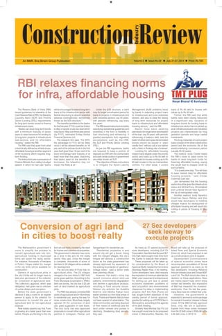July 21-27, 2014 1 
An MMR, Braj Binani Group Publication Volume 3  Issue No 29  July 21-27, 2014  Price: Rs 100 
RBI relaxes financing norms 
for infra, affordable housing 
will be encouraged to extend long-term 
loans to the infrastructure sector with 
flexible structuring to absorb potential 
adverse contingencies, sometimes 
known as the 5/25 structure.’’ 
The benefits available to the banks 
for the first year (FY15) could be limited 
to 6bp of assets at pre-tax level which 
may rise to 16bp over three year period 
(by FY17), estimates Emkay Global 
Financial Services Ltd. 
The research firm said, “For IDFC 
the advantage in FY15 will be 34bp 
since it will be allowed benefits on 16 
per cent of the old loan book in the first 
year itself given than 16 per cent of its 
bond borrowings have maturity of at 
least more than five years. Assuming 
that banks pass on the benefits to 
borrowers, the relaxation may not 
impact the RoAs at all.” 
The Reserve Bank of India (RBI) 
issued guidelines for relaxation of the 
Cash Reserve Ratio (CRR), the Statutory 
Liquidity Ratio (SLR) and Priority 
Sector Lending (PSL) requirements 
for long term bonds issued to finance 
infrastructure loans. 
“Banks can issue long-term bonds 
with a minimum maturity of seven 
years to raise resources for lending to 
(i) long-term projects in infrastructure 
sub-sectors, and (ii) affordable 
housing,” stated the RBI. 
The RBI said that apart from what 
is technically defined as infrastructure, 
affordable housing is another segment 
of the economy which requires long-term 
funding. 
The instructions are in pursuance of 
Finance Minister Arun Jaitley’s budget 
speech in which he had said “banks 
Under the 5/25 structure, a bank 
may fix longer amortisation period for 
loans to projects in infrastructure and 
core industries sectors, say 25 years, 
with periodic refinancing, say every 
five years. 
The RBI issued instructions to banks 
specifying operational guidelines and 
incentives in the form of flexibility in 
loan structuring and refinancing. It 
granted exemptions from regulatory 
pre-emptions, such as, the CRR, 
the SLR and Priority Sector Lending 
(PSL). 
As per the RBI regulations, banks 
are required to keep a portion of 
deposits at CRR with the central bank 
and park certain portion in government 
securities known as SLR. 
“The objective of these instructions 
is to mitigate the Asset-Liability 
Management (ALM) problems faced 
by banks in extending project loans 
to infrastructure and core industries 
sectors, and also to ease the raising 
of long term resources for project 
loans to infrastructure and affordable 
housing sectors,” said the RBI. 
Banks have been seeking 
permission for longer tenor amortisation 
of the loan, say 25 years, with periodic 
refinancing of balance debt, said the 
bank. It further said rupee denominated 
bonds should be issued in ‘plain 
vanilla form’ without call or put option 
with a fixed or floating rate of interest. 
Lending for affordable housing 
means loans eligible under the priority 
sector, and loans up to Rs 50 lakh to 
individuals for houses costing up to Rs 
65 lakh located in the six metropolitan 
centres. For other areas, it covers 
loans of Rs 40 lakh for houses with 
values up to Rs 50 lakh. 
Further, the RBI said that while 
banks have been raising resources 
in a significant way, issuance of 
long-term bonds for funding loans to 
infrastructure sector has not picked up 
at all. Infrastructure and core industries 
projects are characterized by long 
gestation periods and large capital 
investments. 
The long maturities of such project 
loans consist of the initial construction 
period and the economic life of the 
asset/underlying concession period 
(usually 25-30 years). 
The realtors’ body Credai hailed 
the RBI’s move to ease norms for 
banks to raise long-term funds for 
financing affordable housing, saying 
this would lead to cheaper credit for 
such projects. 
“It is a welcome step. This will lead 
to lower interest rates for affordable 
housing projects,” said Credai 
Chairman Lalit Jain. 
Jain demanded that the housing 
sector should be given the infrastructure 
status and felt that Pune, Ahmedabad 
and Lucknow should have figured in 
the list of metropolitan cities. 
Another realtors’ body Naredco 
Chairman Navin Raheja said this 
would help developers to mobilize 
cheaper finance for development of 
affordable housing and will result into 
cutting in prices of housing in long 
term. 
Conversion of agri land 
in cities to boost realty 
The Maharashtra government’s 
move to simplify the process to 
convert agricultural land into non-agricultural 
holding in municipal 
limits will boost the realty sector. 
For instance, thousands of hectares 
in Pune’s fringes slated for merger 
in the city limits will be available for 
construction. 
Owners of agricultural plots in 
the city’s limits will no longer have to 
take prior permission of the collector 
for conversion of agricultural land. 
The collector’s approval, which was 
obligatory, had given rise to criticism 
of undue delays and corruption. 
Before the state government’s 
decision it was a must for an eligible 
person to apply to the collector for 
permission to convert the use of 
agricultural land for non-agricultural 
purpose 
Real estate experts say that Pune 
is growing at a faster pace than ever 
before. People are flocking to the city 
from all over India, increasing the need 
for homes and commercial properties. 
The government’s decision has come 
as a shot in the arm for the realty 
sector, they said. Once the merger 
is complete, thousands of acres of 
farmland in 34 villages will be available 
for development. 
The old city area of Pune has no 
agricultural plots. The 23 villages 
merged in the civic limits in 1997 hold 
some green patches. According to the 
Pune Municipal Corporation’s (PMC) 
land-use survey, the city has 5.52 per 
cent of land marked as agricultural 
plots. 
The PMC has already converted 938 
acres of agricultural land in Mundhwa 
to residential use, paving the way for 
more construction. Mundhwa, largely 
agrarian till the conversion of land 
use, grew sugarcane on vast tracts. 
The civic body has also approved 
proposals to convert other agricultural 
patches in Lohegaon, Pashan and 
Sangamwadi for residential use. 
“Residential properties in and 
around city will get a boost. Along 
with the merged villages, the city’s 
fringes will witness a construction 
boom as the state government has 
already approved the expansion of 
the existing boundaries of ‘gaothans’ 
(village sites),” said a senior state 
town planning official. 
However, the state’s move has 
raised concerns about land-use 
patterns, environmental degradation 
and decline in agricultural produce, 
resulting in food security issues. 
Veteran city activists like Sulabha 
Brahme and Medha Patkar have 
earlier pointed out that tribal areas of 
Pune, Thane and Nashik districts have 
not been spared of urbanization. The 
tribal communities are being deprived 
of their means of livelihood and the 
land under cereals and pulses is 
declining, threatening food security, 
they said. 
27 Sez developers 
seek leeway to 
execute projects 
As many as 27 special economic 
zone developers, including Gulf Oil 
Corporation, Navi Mumbai Sez and DLF 
Info Park have sought more time from 
the Centre to execute their projects. 
These proposals will be taken up 
for consideration by the Board of 
Approval (BoA), headed by Commerce 
Secretary Rajeev Kher, in its meeting. 
Some developers have cited reasons 
like imposition of minimum alternate tax 
(Mat), poor response of entrepreneurs 
for setting up unit due to global 
economic slowdown, problems of 
land acquisition and environmental 
clearances for delay in implementing 
projects. DLF Info Park (Pune) Ltd 
has sought further extension of the 
validity period of formal approval, 
granted for setting up of IT/ITES Sez in 
Maharashtra, according to the agenda 
of the BoA meeting. 
Similarly Navi Mumbai Sez Pvt Ltd 
has sought more time for its proposed 
zones in Maharashtra. Besides, the 
Board will take up the proposal of 
Adani Ports and Special Economic 
Zone Ltd, which has proposed to set 
up a multi-product zone in Gujarat. 
Development Commissioners 
of special economic zones have 
recommended cancellation of ‘formal 
approval’ granted to as many as 43 
Sez developers, including Reliance 
Infocom Infrastructure and Emaar MGF 
Land Ltd. The BoA would also take a 
decision on these applications. Sezs 
are mainly export hubs which enjoy 
certain tax benefits. But imposition 
of Mat has impacted the investors’ 
sentiments. Over the last few years, 
many Sezs have de-notified their units. 
However, the government is 
expected to announce some package 
for revival of investors’ interest in these 
zones. Of the 566 formally approved 
Sezs, only 185 are in operation. 
Exports from these zones increased 
from Rs 22,840 crore in 2005-06 to Rs 
4.94 lakh crore in 2013-14. 
Representation only 
 