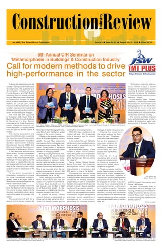 August 04-10, 2014 1 
An MMR, Braj Binani Group Publication Volume 3 l Issue No 31 l August 04 - 10 , 2014 l Price: Rs 100 
‘Metamorphosis in Buildings & Construction Industry’ 
Call for modern methods to drive 
high-performance in the sector 
Outlining the metamorphosis in the 
country’s cityscape and infrastructure 
developments, the publishers of 
‘Construction Industry Review’ 
through its events arm MMR Events 
organized the 5th annual one-day 
seminar ‘Metamorphosis in Buildings 
& Construction Industry’ at Hotel 
Hilton Mumbai International Airport, 
Andheri, on July 25, 2014, which 
focussed on the transformation in the 
country’s cityscape and infrastructure 
developments, among other important 
issues and technological changes. 
The event was well supported 
by Kalpataru Ltd, Super Tiles & 
Marbles Pvt Ltd, Concrete Additives 
& Chemicals Pvt Ltd, Relcon 
Infraprojects Ltd, Enkay Enterprises, 
Fosroc Chemicals India Pvt Ltd, 
Pidilite Industries Ltd; Apple Chemie 
India Pvt Ltd and Balmer Lawrie & 
Co Ltd. 
The industry associations and 
government bodies who supported 
the event included Construction 
Chemicals Manufacturers Association 
(CCMA); Construction Industry 
Development Council (CIDC) and 
City and Industrial Development 
Corporation of Maharashtra (Cidco). 
In her welcome address Bina 
Verma, Editor, ‘Construction Industry 
Review’ said, “The construction 
industry on the whole has boldly faced 
challenges in the year gone by, but the 
year ahead is expected to make up 
with special attention and sanctions 
given to the infrastructure sector and 
we look forward to stabilization of the 
industry.” 
“At this point, investment in 
infrastructure development is crucial 
for India’s sustained economic 
growth. There is an urgent need to 
utilize world-class technologies in the 
Indian construction sector.” 
Keeping in line with the need of the 
hour, the objective behind organizing 
this seminar is to give exposure to the 
domestic construction industry about 
some of the latest technologies, she 
added. 
The event kicked off with the a 
speech in the plenary session by 
5th Annual CIR Seminar on 
L-R - Samir Surlaker, Chairman, CCMA; Joey Ghose, Managing Director, Binani Cement Ltd; Shripad Ranade, Sr Principal, Tata Strategic 
Management Group, and Bina Verma, Editor, Construction Industry Review 
Binani Cement Ltd Managing Director, 
Joey Ghosh, who highlighted global 
scenario of the cement industry. 
Differing on the general consensus 
of the GDP growth triggering industry 
growth, he said, “Most economists 
now maintain that since financial crisis, 
global economy is more a ‘Zero Sum’ 
game; higher growth in advanced 
economies will not necessarily create 
demand in emerging markets.” 
While providing statistical data, 
he said, “China, the second largest 
economy by GDP, is the top consumer 
and producer of cement. India, 
among the top ten largest economies, 
stands in the second place in terms of 
cement consumption and production. 
Only a few countries where the per 
capita consumption is above 1,000 
kg. In India, per capita consumption 
is considerably low at 191 kg.” 
Other emerging countries like 
Brazil, Russia have also low per 
capita consumption for cement that, 
he says, have doubled over the 
last decade, from 1.8 Bnt in 2002 
to 3.7 Bnt in 2012 (CAGR - 7.4 %), 
Compared to a CAGR of 4.3% in the 
previous decade (1992-2002). 
At present, he added, “Global 
cement demand is dominated by 
China (39% in 2002 v/s 58% in 2012). 
Small but steady growth will be 
coming from emerging markets.” 
While 2013 was considered as the 
‘bottom out’ year, 2014 is expected 
to be a recovery year for cement 
industry, he said. 
In his outlook he said, “Globally, 
still demand remain subdued however 
better growth is expected than the 
financial year 2013-14.” 
He summarized saying, “China 
remains a major risk for cement; 
India, little upside could be possible; 
South Asia will continue to be stable; 
while Sub-Saharan Africa is where 
the future is.” 
Taking it further, Shripad Ranade, 
Senior Principal, Tata Strategic 
Management Group, discussed 
characteristics of infrastructure and 
EPC sectors in view of the Budget. 
Discussing on various issues 
plaguing the sector he said, “Issues 
in land acquisition and environmental 
clearances are mostly leading to 
project delays. A lack of coordination 
between various government agencies 
and lack of proper dispute resolution 
mechanism is worsening situation. 
Among other major issues that 
need to be addressed are adoption 
of advanced project management 
practices, poor capabilities in 
engineer ing or procurement , 
particularly for complex projects, 
shortage of skilled manpower, etc. 
Echoing the views f rom 
the earlier address by Bina 
Verma he said, “Slowdown 
in infrastructure investments 
has led to a slowdown in 
new order bookings for 
EPC players, while the 
appetite of infrastructure 
de v e l ope r s f o r n e w 
projects has significantly 
reduced.” 
C l a r i t y o n k e y 
regulatory and project 
structuring, complemented 
by financing support is 
required to boost future 
growth, he suggested. 
Private companies need to 
evolve their processes to employ 
best-in-class project management 
tools and techniques; expertise of 
experienced project management 
processes and personnel need to 
be engaged for project execution; 
develop more understanding of 
engineering design, particularly 
for complex projects – develop 
internal teams and factor in the time 
required; bidding and estimation 
process needs to be tempered with 
greater emphasis on proper revenue 
estimates and identification of project 
risks, etc. 
Panel Discussion - Bharat Bhrambhatt, RNA Corp; Amar Tendulkar, Omkar Realtors; Rumi Engineer, 
Godrej Green Building Consultancy; and Piyush Gandhi, JLL 
“Companies need to address 
issues related to lack of skilled 
manpower and improve their current 
sourcing & project management 
practices, to reduce the incidence 
of cost and time overruns during 
execution,” he said. 
In the session, Samir Surlaker, 
Chairman, Construction Chemicals 
Manufacturers Association and 
Managing Director, Mc-Bauchemie 
presented an interesting and 
interactive presentation on the new 
developments and advancements in 
construction chemicals industry. 
The keynote address, themed 
policy and planning issues in India’s 
building & construction sector, was 
delivered by V Suresh, Director, 
Joey Ghose, MD 
Binani Cement Ltd 
HIRCO Project Companies and 
Former CMD Hudco 
He said, “If increased flows of 
investments are to be brought in for 
housing, infrastructure investment-friendly 
environment will have to be 
created. These need many reforms 
in urban housing and infrastructures 
delivery options.” 
(Contd. on pg 2) 
L-R: Dr V Vijaybaskar, Balmer Lawrie; Abdulkader Bengali, Pidilite; and 
Vivek Naik, Apple Chemie in the construction chemicals session 
 