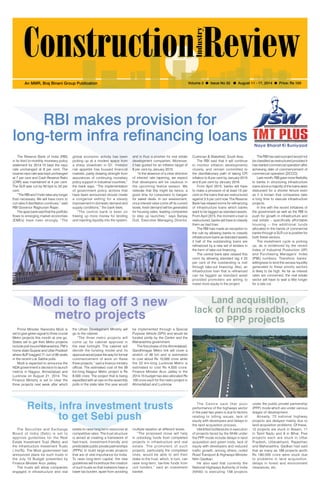 August 11-17, 2014 1 
An MMR, Braj Binani Group Publication Volume 3 l Issue No 32 l August 11 - 17, 2014 l Price: Rs 100 
RBI makes provision for 
long-term infra refinancing loans 
The Reserve Bank of India (RBI) 
in its third bi-monthly monetary policy 
statement for 2014-15 kept the repo 
rate unchanged at 8 per cent. The 
reverse repo rate was kept unchanged 
at 7 per cent and Cash Reserve Ratio 
(CRR) was maintained at 4 per cent. 
The SLR was cut by 50 bps to 22 per 
cent. 
“The RBI won’t hold rates any longer 
than necessary. We will have room to 
cut rates if disinflation continues,” said 
RBI Governor Raghuram Rajan. 
The apex bank said that the portfolio 
flows to emerging market economies 
(EMEs) have risen strongly. “The 
global economic activity has been 
picking up at a modest space from 
a sharp slowdown in Q1. Investor 
risk appetite has buoyed financial 
markets, partly drawing strength from 
assurances of continuing monetary 
policy support in industrial countries,” 
the bank says. “The implementation 
of government policy actions that 
have been announced should create 
a congenial setting for a steady 
improvement in domestic demand and 
supply conditions,” the bank feels. 
“The central bank is keen on 
freeing up more money for lending 
and injecting liquidity into the system, 
and is thus a positive for real estate 
development companies. Moreover, 
it has guided for an inflation target of 
8 per cent by January 2015. 
“In the absence of a clear direction 
of interest rate tapering, we expect 
that developers will be cautious in 
the upcoming festive season. We 
reiterate that this might be hence, a 
good time for consumers to bargain 
for sweet deals. In our assessment, 
once interest rates come off its current 
levels, fresh demand will be generated 
for housing sales, leading companies 
to step up launches,” says Sanjay 
Dutt, Executive Managing Director, 
Cushman & Wakefield, South Asia. 
The RBI said that it will continue 
to monitor inflation developments 
closely, and remain committed to 
the disinflationary path of taking CPI 
inflation to 8 per cent by January 2015 
and 6 per cent by January 2016. 
From April 2015, banks will have 
to make a provision of at least 15 per 
cent on the loans that are restructured 
against 3.5 per cent now. The Reserve 
Bank has relaxed norms for refinancing 
of infrastructure loans which banks 
want to be tagged as standard assets. 
From April 2015, the moment a loan is 
restructured, banks will have to classify 
them as bad loan. 
The RBI had made an exception to 
the rule by allowing banks to classify 
infrastructure loans as standard assets 
if half of the outstanding loans are 
refinanced by a new set of lenders in 
the form of take-out financing. 
The central bank later relaxed this 
norm by allowing standard tag if 25 
per cent of the outstanding is met 
through take-out financing. Also, an 
infrastructure loan that is refinanced 
can be tagged as standard asset 
provided promoters are willing to 
invest more equity in the project. 
The RBI has said a project would not 
be classified as restructured provided it 
has started commercial operation after 
achieving date of commencement of 
commercial operation (DCCO). 
Last month, RBI gave more flexibility 
to banks in structuring infrastructure 
loans since a majority of the loans were 
disbursed for a shorter tenure even 
as it is known that companies take 
a long time to execute infrastructure 
projects. 
In line with the recent initiatives of 
the government as well as the RBI to 
push for growth in infrastructure and 
real estate – specifically affordable 
housing -- the additional funds 
allocated in the hands of commercial 
banks through a SLR cut is positive for 
both these sectors. 
The investment cycle is picking 
up, as is evidenced by the recent 
Index of Industrial Production (IIP) 
and Purchasing Managers’ Index 
(PMI) numbers. Therefore, banks’ 
willingness to lend the excess liquidity 
generated to these priority sectors 
is likely to be high. As far as interest 
rates are concerned, the real estate 
sector will have to wait a little longer 
for a rate cut. 
Modi to flag off 3 new 
metro projects 
Reits, infra investment trusts 
to get Sebi push 
Land acquisition, 
lack of funds roadblocks 
to PPP projects 
The Securities and Exchange 
Board of India (Sebi) is set to 
approve guidelines for the Real 
Estate Investment Trust (Reits) and 
the Infrastructure Investment Trusts 
( InvITs). The Modi government had 
announced plans for such trusts in 
the July 10 Budget presented by 
Finance Minister Arun Jaitley. 
The trusts will allow companies 
engaged in infrastructure and real 
The Cent re said that poor 
performance of the highways sector 
in the past two years is due to factors 
relating to tolling issues, lack of 
equity with developers and delays in 
the land acquisition process. 
Identified bottlenecks in execution 
of projects faced by the NHAI under 
the PPP mode include delays in land 
acquisition and green nods, lack of 
equity with developers and reduced 
traffic growth, among others, noted 
Road Transport & Highways Minister 
Nitin Gadkari. 
He also said that currently the 
National Highways Authority of India 
(NHAI) is executing 158 projects 
estate to raise long term resources at 
competitive rates. The trust structure 
is aimed at creating a framework of 
fast-track, investment-friendly and 
predictable public private partnerships 
(PPPs) to build large-scale projects 
that are of vital importance for India. 
To raise long-term capital, the new 
guidelines will incentivize the creation 
of such trusts so that investors have a 
lower tax burden, apart from avoiding 
under the public private partnership 
(PPP) mode which are under various 
stages of development. 
Already, 72 national highway 
projects are delayed mainly due to 
land acquisition problems. Of these, 
12 projects are stuck in Assam, 11 
in Tamil Nadu and 9 in Bihar. Five 
projects each are stuck in Uttar 
Pradesh, Uttarakhand, Rajasthan 
and Maharashtra. Gadkari had said 
that as many as 189 projects worth 
Rs 180,000 crore were stuck due 
to problems in land acquisition, 
delays in forest and environment 
clearances, etc. 
multiple taxation at different levels. 
“The proposed move will help 
in unlocking funds from completed 
projects in infrastructure and real 
estate. The promoters of such 
projects, particularly the completed 
ones, would be able to sell their 
stake to the trust, which, in turn, can 
raise long-term, tax-free funds from 
unit holders,” said an investment 
banker. 
Prime Minister Narendra Modi is 
set to give green signal to three crucial 
Metro projects this month at one go. 
States set to get their Metro projects 
include poll-bound Maharashtra, PM’s 
home state Gujarat and Uttar Pradesh 
where BJP bagged 71 out of 80 seats 
in the recent Lok Sabha polls. 
Modi is expected to announce the 
NDA government’s decision to launch 
metros in Nagpur, Ahmedabad and 
Lucknow on August 21, 2014. The 
Finance Ministry is set to clear the 
three projects next week after which 
the Urban Development Ministry will 
go to the cabinet. 
“The three metro projects will 
come up for cabinet approval in 
the next fortnight. The cabinet will 
decide the funding model and its 
approval would pave the way for formal 
commencement of work on these 
three projects,” said a finance ministry 
official. The estimated cost of the 39 
km-long Nagpur Metro project is Rs 
8,500 crore. The project that is being 
expedited with an eye on the assembly 
polls in the state later this year would 
be implemented through a Special 
Purpose Vehicle (SPV) and would be 
funded jointly by the Centre and the 
Maharashtra government. 
The first phase of the Ahmedabad- 
Gandhinagar Metro link will cover a 
stretch of 36 km and is estimated 
to cost about Rs 10,000 crore while 
the 22 km-long Lucknow Metro is 
estimated to cost Rs 4,500 crore. 
Finance Minister Arun Jaitley in the 
2014-15 budget has also allocated Rs 
100 crore each for the metro project in 
Ahmedabad and Lucknow. 
 
