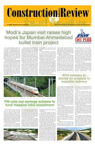 September 01-07, 2014 1 
An MMR, Braj Binani Group Publication Volume 3 l Issue No 35 l September 01-07, 2014 l Price: Rs 100 
Modi’s Japan visit raises high 
hopes for Mumbai-Ahmedabad 
bullet train project 
The Indian Railways, ahead of 
Prime Minister Narendra Modi’s visit 
to Japan, is intensifying efforts to 
concretise the Mumbai-Ahmedabad 
high speed rail corridor project amid 
anticipation that a way forward may 
materialize during the trip. The bullet 
train is expected to run at a speed of 
300 km per hour on the 534-km-long 
Mumbai-Ahmedabad route. 
“India and Japan are cooperating 
on Western Dedicated Freight Corridor 
and the proposed high speed rail 
corridor between Mumbai and 
Ahmedabad,”said Arunendra Kumar, 
the Railway Board Chairman. When 
questioned about the possibility 
of any agreement on the Mumbai- 
Ahmedabad high speed corridor to 
be signed between India and Japan 
during PM’s visit from August 30, he 
declined to comment. 
At present, the Japan International 
Cooperation Agency (Jica) and French 
railway are involved in the feasibility 
study of the Rs 62,000 crore Mumbai- 
Ahmedabad bullet train project. 
Commenting on the progress of the 
bullet train project, Kumar said, “Jica 
has already submitted the preliminary 
report last month and the second 
report with more details is expected 
anytime now. Then the third and final 
report will be submitted by June 15.” 
While French report will mainly 
focus on business development model 
of the project, Jica study will cover the 
entire gamut including alignment, 
scheduling, tariff, technology, traffic, 
funding pattern, environment and 
social impact, passenger profile, 
number of stations, among others. 
Jica’s first report was discussed 
in detail at the Board and now we 
are awaiting the next report, said 
the Commodity Research Bureau 
(CRB). 
The Rail Budget has allocated 
Rs 100 crore for the preparatory 
work for the bullet train project. The 
allocated fund will be utilised for skill 
development in high speed train and 
studies on the proposed diamond 
quadrilateral project, said Kumar. 
However, it seems that for most 
people high speed journey between 
Ahmedabad and Mumbai may appear 
to be a simple ride. But in reality, it 
turns out to be a highly complicated 
project which will have underground 
and undersea tracks. The project 
which is high on the agenda of Prime 
Minister Narendra Modi’s Japan visit 
has many twists and turns in terms of 
both finance and technology. 
“We have to take many aspects 
of the project. The tracks have to 
travel through different areas which 
differ vastly in their demography and 
topography. The economics will also 
play a role in selecting the route and 
stoppages,” remarked Kumar. 
“We have to take the train through 
such areas where we should get 
passengers. We have to pass through 
congested cities like Surat and 
Mumbai. In Surat, we cannot have 
a train which will be running on 
ground, so we may have to go for 
underground tracks. Opposite will 
be the case when we will be passing 
through some areas of Mumbai where 
we may have to opt for underwater 
tracks. All these alignments will be 
decided on the revenue and traffic we 
are expecting to get,” he observed. 
T h e J a p a n I n t e r n a t i o n a l 
Cooperation Agency has already 
submitted its first interim report 
and second interim report would be 
coming in November. “We will have 
the final report in June 2015. Only 
then, will we be able to decide the 
timeline for implementing the project,” 
said Kumar. “We have to see whether 
the conditions of investment are 
beneficial to us or not.” 
The Jica is studying every aspect 
of the project including technology, 
alignment and finance. However, the 
French Rail Company has completed 
the study on financial aspect of the 
project. “The report could come to us 
any time,” quipped Kumar. 
PM rolls out savings scheme to 
fund massive infra investment 
RTH ministry to 
decide on projects to 
expedite delivery 
The Centre has empowered the 
Road Transport & Highways (RTH) 
Ministry to decide on the mode of 
delivery and amendments in regard 
to agreements with developers. “The 
ministry was facing problems as 
regards to timely award of contracts, 
whether for BoT or PPP model. There 
was a difficulty in ascertaining how 
the project can be delivered. Now the 
ministry has been empowered to take 
a decision in this regard,” said Ravi 
Shankar Prasad, Communications 
& IT Minister after the Cabinet 
Committee on Economic Affairs 
(CCEA) meeting. 
The development comes in the 
wake of highways projects worth Rs 
1, 80,000 crore stalled on account 
of various reasons. Prasad said the 
ministry will now “take a decision as 
to which mode is the best for effective 
delivery of road project.” 
The CCEA, chaired by Prime 
Minister Narendra Modi, gave its 
approval to the ministry of RTH to 
amend the Ministry of Corporate 
Affairs 
(MCA) as may be required from 
time to time; and to decide the 
mode of delivery of projects. It said 
the users of national highways from 
all over the country will benefit due 
to expediting of implementation of 
road infrastructure projects in the 
country. 
This will also help uplift socio-economic 
condition of the entire 
nation on account of increased 
connectivity with farflung areas 
leading to increased economic 
activity, it added. As against the 
ambitious target for award of 9,500 
km of road length for the financial 
year 2012-13, only 1,116 km could 
be awarded by the National Highways 
Authority of India (NHAI). 
Only 1,436 km against the target 
of 4,030 km for the year 2013-14 
could be awarded. The shortfall was 
primarily attributable to an overall 
economic slowdown resulting in lack 
of availability of debt and equity in 
the market and complexities in the 
MCA. 
According to recommendations of 
the Committee, further amendments 
to the MCA where necessary, and 
the mode of delivery of any specific 
project in case the project is found 
unviable on build, operate, transfer 
(BoT) (toll) and/or BoT (annuity), is 
to be considered, examined and 
approved by the IMG. 
Prime Minister Narendra Modi 
rolled out the ambitious financial 
inclusion scheme Jan Dhan Yojana 
from the ramparts of Red Fort on 
Independence Day with the objective 
of reaching out to all those who have 
remained beyond the folds of official 
financial channels. While the idea is to 
take banking to unbanked areas, the 
new government has a bigger agenda 
to boost financial savings. 
A stark decline in household 
savings has been a big headache 
for policymakers, but concrete steps 
that could pull them to financial sector 
from gold which had gained traction 
in the wake of high inflation had been 
lacking. Higher financial savings are 
also needed to lower interest rates and 
fund massive infrastructure investment 
the government has planned. 
The new government identified 
savings as an area needing immediate 
attention. Urgency over addressing 
this was seen in Finance Minister Arun 
Jaitley’s maiden budget that unveiled 
a whole package to revitalize savings 
and adopted a two-pronged approach 
to address the problem more products 
and taxation. 
The budget unveiled a host of 
new products to address the decline 
in savings rate including revival of 
senior citizen pension plan called the 
Varishtha Jeevan Beema Yojana. A 
new savings instrument for girl child 
and National Savings Certificate with 
an insurance cover was announced to 
rekindle interest in small savings. 
The budget also announced an 
increase in public provident fund annual 
ceiling from Rs 1 lakh to Rs 1.5 lakh per 
annum. To further sweeten the deal, 
the Finance Minister raised investment 
limit under section 80C of the Income 
Tax Act from Rs 1 lakh to Rs 1.5 lakh. 
The increase was long due and had 
been pitched for by the Reserve Bank 
of India as well as other regulators. 
Additionally, to tap financial savings 
in the rural areas, Jaitley relaunched 
the Kisan Vikas Patra or KVP that 
had been very popular with savers. 
 