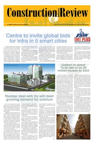 September 08-14, 2014 1 
An MMR, Braj Binani Group Publication Volume 3 l Issue No 36 l September 08-14, 2014 l Price: Rs 100 
Centre to invite global bids 
for infra in 5 smart cities 
The Modi government is planning 
to start the process for construction 
of five smart cities by the end of 
the current financial year. The 
Delhi Mumbai Industrial Corridor 
Development Corporation (DMICDC) 
is working on rolling out contracts 
for developing trunk infrastructure 
in Ahmedabad-Dholera investment 
region, Shendra Bidkin investment 
region in Maharashtra, integrated 
industrial township Vikram Udyogpuri 
in Ujjain, Madhya Pradesh, integrated 
industrial township in Greater Noida, 
Uttar Pradesh and global city in 
Gurgaon, Haryana. 
The DMICDC will invite international 
competitive bidding for developing 
trunk infrastructure including sewerage 
treatment and collection, water supply 
and roadways, among others. 
The Centre will provide funds for 
the trunk infrastructure through DMIC 
Trust which has a corpus of Rs 17,500 
crore to be utilized over a period of 
five years. 
“The contract for Dholera and 
Shendra Bidkin investment region 
would be floated by December while 
that of Vikram Udyogpuri will be floated 
by October. The others would be done 
by January,” said a source. 
The master plan for these cities has 
already been completed and accepted 
by the respective state governments 
while the land acquisition for these 
regions is underway. 
For the Shendra-Bidkin industrial 
park, and industrial townships 
in Greater Noida and Ujjain, the 
shareholder agreements and state-support 
agreements (SSA) have 
already been executed while they have 
been finalized for global city project in 
Haryana, said the source. 
T h e A hme d a b a d -Dh o l e r a 
investment region is spread across 
an area of 902 km while the Shendra- 
Bidkin industrial park is spread across 
84 km. The DMIC aims at enhancing 
the country’s competitiveness in 
manufacturing by creating world-class 
infrastructure and reducing logistics 
cost. 
It will create smart industrial cities 
by leveraging the western dedicated 
freight corridor to reduce cost of 
logistics. In the first phase the DMIC 
has taken up eight industrial cities on 
the recommendations of the respective 
state governments. 
Nuclear deal with Oz will meet 
growing demand for uranium 
Gadkari to spend 
`3.45 lakh cr on 30 
million houses by 2022 
The Nitin Gadkari-led Rural 
Development Ministry is drawing up 
plans to spend Rs 3.45 lakh crore 
to build nearly 30 million houses 
for the needy by 2022 under the 
National Gramin Awaas Mission. The 
Rs 50,000-crore-a-year programme 
that seeks to turn PM Modi ’ s 
vision of housing for all into reality 
envisages even bigger allocation 
than the previous Congress-led 
UPA government’s ambitious rural 
employment generation scheme 
-- Mahatma Gandhi National Rural 
Employment Guarantee Act. 
The goal is to include all rural 
families that do not have a pucca 
house under the new scheme that will 
eventually replace the Indira Awaas 
Yojana that covers only families 
below poverty line. A note has 
been circulated for inter-ministerial 
consultation, after which it will be sent 
to the Finance Ministry. 
“The final note, with inputs from 
the Planning Commission and 
the Ministry of Drinking Water & 
Sanitation, will go to the Finance 
Ministry. Once approved, it will be 
taken up by the Cabinet,” said an 
official. 
Experts say the government can 
achieve its target if the private sector 
provides funds. “States which have 
fiscal stability and enough funds will 
be able to keep pace with the Centre 
and may be able to contribute their 
share of 25 per cent, but for weaker 
states it will be difficult to contribute 
this kind of funds,” said DK Pant, 
Chief Economist, India Ratings & 
Research. 
The scheme proposes to increase 
the unit cost by over 57 per cent 
from the current Rs 70,000 a unit to 
Rs 1.10 lakh a unit in plains and a 
hike of 67 per cent from Rs 75,000 
to Rs 1.25 lakh per house in hilly or 
difficult areas. 
The total number of rural houses to 
be built over seven years from 2015 
has been pegged at 29.5 million, 
based on the Socio Economic & 
Caste Census 2011, excluding this 
year’s target of 2.5 million houses. 
The overall expenditure to achieve 
the target works out at Rs 3.45 lakh 
crore, with an average cost of Rs 1.17 
lakh per unit. The scheme promises 
to spur the various infrastructure 
sectors such as cement and steel. 
The civil nuclear deal signed 
between Prime Minister Narendra 
Modi and visiting Australian Prime 
Minister Tony Abbott on September 
5 would help India meet the ever-rising 
demand of uranium supply for 
power plants. 
N Nagaich, Executive Director, the 
Nuclear Power Corporation of India, 
said, “This is a welcome step as 
India can expect a supply of uranium 
from Australia on a continuous basis. 
It is yet another diversified source 
and will go a long way in helping the 
continuous operation of reactors 
fuelled by imported uranium.” 
The Department of Atomic Energy 
(DAE) has estimated India’s annual 
need for uranium would to increase 
to 1,600 tons by 2019, from the 
present level of 400 tons. 
It will further rise to 2,000 tons by 
2022. According to the DAE, India 
has limited uranium resources. 
With the finding of new reserves in 
the Tummalapalle mines in Andhra 
Pradesh, the total capacity had shot 
up by 5 per cent. Apart from Andhra 
Pradesh, the other active uranium 
mines are located in Jaduguda in 
Jharkhand. These reserves, however, 
are not enough to meet the increasing 
fuel demand. 
At present, of 19 power plants 
with a total capacity of 5,870 mw, 
9 operating reactors of 1,840 mw 
under the International Atomic 
Energy Agency are operating with 
imported fuel. 
Since the Nuclear Suppliers’ 
Group has given unconditional 
waiver, India has so far imported over 
2,000 tons of uranium. 
At present, India is sourcing 
uranium from Russia, Kazakhstan and 
other suppliers. Besides, India has 
signed similar deals with Mongolia 
and Uzbekistan, which have 1,85,800 
tons of proven uranium deposits. 
Australia, which has 40 per cent of 
the world’s known uranium reserves, 
had lifted a long-standing ban on 
selling uranium to energy-starved 
India in 2012. 
Sudhendra Thakur, former 
scientist of the DAE said the civil 
nuclear deal between India and 
Australia would further the process of 
full international co-operation in civil 
nuclear power under international 
safeguards. 
“While for India, the agreement 
diversifies sources for nuclear 
materials, for Australia, it will go 
a long way in increasing regional 
participation and providing a wider 
basket for its resources. There 
would not be any red tape in yellow 
business,” he noted. 
Neelam Deo, Director of Mumbai-based 
Gateway House, said the 
nuclear cooperation agreement would 
strengthen bilateral and expand 
strategic cooperation between the 
two countries. 
“India is Australia’s fifth largest 
export market, with total exports of 
$11.4 billion. There is a thriving Indian 
community of nearly 295,000 in 
Australia. Australia’s support will also 
facilitate India’s entry into the four 
non-proliferation regimes – Australia 
Group, Wassenaar Agreement, 
Nuclear Suppliers Group, and Missile 
Technology Control Regime,” she 
added. 
Industrial Model Township, Manesar 
 