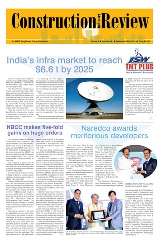 September 22-28, 2014 1 
An MMR, Braj Binani Group Publication Volume 3 l Issue No 38 l September 22-28, 2014 l Price: Rs 100 
India’s infra market to reach 
$6.6 t by 2025 
Naredco awards 
NBCC makes five-fold 
gains on huge orders 
meritorious developers The state-run National Buildings 
Construction Corp Ltd (NBCC) has 
caught investors’ fancy. The company, 
which sold shares at Rs 106 two 
years ago, rallied 25 per cent to touch 
Rs 683 recently. It was triggered by 
the announcement that NBCC has 
signed an agreement with the National 
Waqf Development Corp. Ltd for 
development of Waqf properties all 
over India. 
The company is also in talks to 
redevelop Andhra Bhavan in New Delhi 
and there is a further possibility of the 
company developing parts of Andhra 
Pradesh’s new capital. 
Considering the large number 
of Waqf properties, analysts expect 
significant business opportunities for 
NBCC, if the pact holds. 
Veteran broker Ramesh Damani, 
who had recommended the stock 
earlier, said he liked the stock because 
it was trading at cheap valuations and 
the company has strong earnings 
visibility. “NBCC enjoys negative 
working capital, cash rich balance 
sheet and has a strong order book at 
about Rs 17,000 crore, 4.2 times its 
FY14 revenues,” said Damani. “The 
stock could go up further as visibility 
of future earnings is high given the 
huge opportunity size in the business,” 
he said. 
Also driving investors to the stock 
are expectations the new government 
at the Centre will speed up project 
clearances. At the end of the previous 
fiscal year, the company’s order book 
stood at Rs 15,427 crore, which has 
reportedly grown to around Rs 17,000 
crore now, according to analysts. 
The orders provide ample revenue 
visibility—they are four times the 
revenues of the last fiscal year. That 
can grow manifold if the government 
awards more projects. In its annual 
report NBCC said, it is pursuing the 
government of India to award it the 
redevelopment of three colonies in 
New Delhi. 
If approved, these projects alone 
can add Rs 20,000-25,000 crore to the 
company’s order book, a top official of 
the company said. 
Besides, the company is also 
looking to develop land and properties 
of sick public sector enterprises 
(PSEs). “There are PSEs whose revival, 
rehabilitation or closure or winding up 
proposal stand referred to the Board 
for Reconstruction of Public Sector 
Enterprises (BRPSE). We are pursuing 
with the BRPSE for utilization of these 
unlocked assets of PSUs as a source 
of revenue generation to be gainfully 
employed for rehabilitation/revival 
of ailing public sector enterprises,” 
Anoop Kumar Mittal, chairman and 
managing director, NBCC, said in the 
annual report. 
Optimism about new orders is one 
reason why the stock has more than 
doubled in the last five months. Apart 
from a strong order pipeline, investors 
also like the company for its cash-rich 
balance sheet, superior return ratios 
and strong working capital position. 
Based on ICICI Securities Ltd’s 
current fiscal year earnings per share 
estimates, NBCC is trading at 25 
times the price-to-earnings multiple. 
Its peers like Simplex Infrastructure Ltd 
are available at less than 20 times the 
current fiscal earnings estimates. 
Vinod Nair, head of equity research, 
Geojit BNP Paribas said, “A real estate 
business with huge land bank, large 
re-development projects on the anvil, 
healthy financials backed by growth in 
business and margins make a case for 
an excellent investment.” 
T h e Na t i o n a l Re a l Es t a t e 
developers’ Council (Naredco) 
presented awards to achievers at its 
12th national convention held at New 
Delhi recently as a part of it efforts 
to recognise developers for their 
outstanding projects. 
“It brings together industry on one 
common platform to discuss, debate 
and set out an agenda for the coming 
year,” said Sunil Mantri, President, 
Naredco. 
The Union Urban Development 
Minister Mr M Venkaiah Naidu presented 
the awards on the occasion. 
In the category of ‘Stalwarts of 
Real Estate Industry’ the awards were 
presented to K P Singh, Chairman 
DLF Ltd; Sushil Ansal , Chairman, 
Ansal Group; K J Arora, Chairman, 
India’s infrastructure market is 
expected to touch $6.6 trillion by 2025, 
which will be nearly 12.5 per cent of 
the Asia-Pacific, says a report by the 
consultancy firm PwC. 
The Asia Pacific infrastructure 
market is expected to grow by 7-8 per 
cent a year over the next decade to over 
$53.6 trillion by 2025 and representing 
nearly 60 per cent of the world total. 
The increase in infrastructure spends 
in the country is likely to be driven 
by sectors like housing, telecom, 
healthcare, education, transportation, 
among others, the report said. 
“Overall, India’s share of the 
Asia-Pacific infrastructure market 
is expected to continue to grow, 
reaching around 12.5 per cent or $ 
6.6 trillion by 2025.” 
A c c o r d i n g t o t h e r e p o r t , 
transportation and utilities investments 
are expected to triple over the coming 
decade as income and travel demand 
will rise and the country’s population 
will increasingly congregate in urban 
centres. 
“The ongoing development of 
technology services sector, as 
well as demand from households, 
is likely to drive investment in 
telecommunications infrastructure. 
The population is expected to grow 
much faster than other countries in 
the region, which will further boost 
demand for infrastructure sectors 
serving households,” the report 
said. 
While annual healthcare investment 
is forecast to grow around $37 billion 
by 2025, education infrastructure 
spending will likely to reach $18.9 
billion. 
“The huge growth in infrastructure 
spending will be driven by key factors 
such as Asia’s economic growing 
prominence, trade competitiveness, 
and the current widely recognised 
infrastructure deficit across the 
emerging markets of this region. 
“Asia is now the world’s primary 
growth engine, with China, India 
and Southeast Asia offering a very 
large consumer base and low-cost 
workforce, with high levels of natural 
resources,” said Manish Agarwal, 
PwC India Leader Capital Projects & 
Infrastructure. 
L-R - Sunil Mantri, President Naredco & Chairman Mantri Realty; Narendra Singh Tomar, Union 
Minister for Mines, Steel, Labour and Employment;Navin Raheja, Chairman Naredco & CMD, 
Raheja Develop 
Venkaiah Naidu, Ministe r of Urban 
Development and Housing & Urban Poverty 
Alleviation with Sunil Mantri, Naredco 
Arora Group, and M Murali Mohan, 
Chairman, Jayabheri Group. 
In the ‘Most Favorable 
Mass Housing Policies 
c a t e g o r y b y S t a t e 
Government’ award went 
to Slum Rehabilitation 
Authority, Government 
o f Ma h a r a s h t r a , 
and Government of 
Rajasthan which was 
received by Sudhansh 
Pant, Sec. LSG, Govt. 
of Rajasthan, Ashok Jain, 
Addl. Chief sec. UDH, Govt. 
of Rajasthan & Chairman Raj 
Redco 
The ‘Significant Contribution in 
Slum Rehabilitation Work – Public 
category’ award was bagged by Nirmal 
Kumar Deshmukh, Slum Rehabilitation 
Authority, Govt of Maharashtra and 
Balwinder Kumar, Vice Chairman, Delhi 
Development Authority. 
Omkar Realtors, one of the major 
player in SRA projects in Mumbai, 
won the award for under ‘Significant 
Contribution to Slum Rehabilitation 
Work – Private category’ and the 
‘Outstanding Contribution to Real 
Estate Sector – Public’ award was 
bagged by Rajasthan Housing 
Board and Rajasthan Avas Vikas & 
Infrastructure Ltd 
The ‘Outstanding Contribution to 
Real Estate Sector – Private category’ 
went to Hiranandani Developers and 
award for ‘The Best State Initiative’ 
went to Town and Country Planning 
Department, Govt of Haryana and 
‘Best City Development Authority’ to 
Greater Noida. 
 