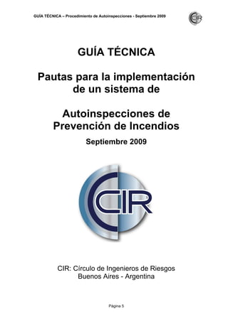 GUÍA TÉCNICA – Procedimiento de Autoinspecciones - Septiembre 2009
Página 5
GUÍA TÉCNICA
Pautas para la implementación
de un sistema de
Autoinspecciones de
Prevención de Incendios
Septiembre 2009
CIR: Círculo de Ingenieros de Riesgos
Buenos Aires - Argentina
 