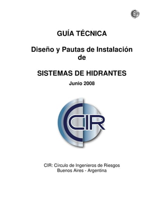 GUÍA TÉCNICA

Diseño y Pautas de Instalación
             de

 SISTEMAS DE HIDRANTES
               Junio 2008




   CIR: Círculo de Ingenieros de Riesgos
         Buenos Aires - Argentina
 