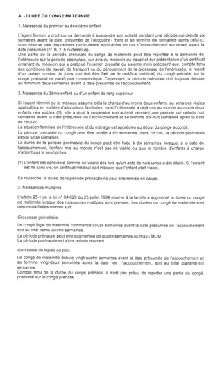 A. • DUREE DU CONGE MATERNITE

1. Naissance du premier au deuxième enfant
L'agent féminin a droit sur sa demande à suspendre son activité pendant une période qui débute six
semaines avant la date présumée de l'accouche- ment et se termine dix semaines après celui-ci,
sous réserve des dispositions particulières applicables en cas d'accouchement survenant avant la
date présumée (cf. B, 2, b ci-dessous)­
Une partie de la période prénatale du congé de maternité peut être reportée à la demande de
l'intéressée sur la période postnatale, sur avis du médecin du travail et sur présentation d'un certificat
émanant du médecin qui a pratiqué l'examen prénatal du sixième mois précisant que, compte tenu
des conditions de travail, de transport ou du déroulement de la grossesse de l'intéressée, le report
d'un certain nombre de jours (qui doit être fixé par le certificat médical) du congé prénatal sur le
congé postnatal ne paraît pas contre-indiqué. Cependant, la période prénatale doit toujours débuter
au minimum deux semaines avant la date présumée de l'accouchement.
2. Naissance du 3ème enfant ou d'un enfant de rang supérieur
Si l'agent féminin ou le ménage assume déjà la charge d'au moins deux enfants, au sens des règles
applicables en matière d'allocations familiales, ou si l'intéressée a déjà mis au monde au moins deux
enfants nés viables (1), elle a droit à suspendre son activité pendant une période qui débute huit
semaines avant la date présumée de l'accouchement et se termine dix-huit semaines après la date
de celui-ci.
La situation familiale de l'intéressée et du ménage est appréciée au début du congé accordé.
La période prénatale du congé peut être portée à dix semaines; dans ce cas, la période postnatale
est de seize semaines.
La durée de la période postnatale du congé peut être fixée à dix semaines, lorsque, à la date de
l'accouchement, l'enfant mis au monde n'est pas né viable ou que le nombre d'enfants à charge
n'atteint pas le seuil prévu.
(1) L'enfant est considéré comme né viable dès lors qu'un acte de naissance a été établi.	 Si l'enfant
est né sans vie, un certificat médical doit indiquer que l'enfant était viable.
En	 revanche, la durée de la période prénatale ne peut être remise en cause.
3. Naissances multiples
L'article 25-1 de la loi n° 94-629 du 25 juillet 1994 relative à la famille a augmenté la durée du congé
de maternité lorsque des naissances multiples sont prévues. Les durées du congé de maternité sont
désormais fixées comme suit:
Grossesse gémellaire.
Le congé légal de maternité commence douze semaines avant la date présumée de l'accouchement
soit au total trente-quatre semaines.
La période prénatale peut être augmentée de quatre semaines au maxi- MUM.
La période postnatale est alors réduite d'autant.
Grossesse de triplés ou plus.
Le congé de maternité débute vingt-quatre semaines avant la date présumée de l'accouchement et
se termine vingt-deux semaines après la date -de 1"accouchernent, soit au total quarante-six
semaines.
Compte tenu de la durée du congé prénatal, il n'est pas prévu de reporter une partie du congé
postnatal sur le congé prénatal.
 
