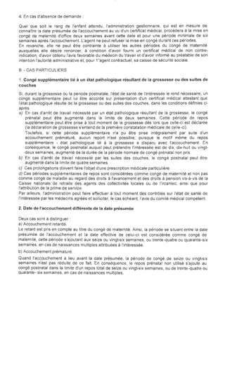 4. En cas d'absence de demande:
Quel que soit le rang de l'enfant attendu, l'administration gestionnaire, qui est en mesure de
connaître la date présumée de l'accouchement au vu d'un certificat médical, procédera à la mise en
congé de maternité d'office deux semaines avant cette date et pour une période minimale de six
semaines après l'accouchement. L'agent ne peut refuser la mise en congé durant ces périodes.
En revanche, elle ne peut être contrainte à utiliser les autres périodes du congé de maternité
auxquelles elle désire renoncer, à condition d'avoir fourni un certificat médical de non contre­
indication, d'avoir obtenu l'avis favorable du médecin du travail et d'avoir informé au préalable de son
intention l'autorité administrative et, pour 1"agent contractuel, sa caisse de sécurité sociale.
B. - CAS PARTICULIERS
1. Congé supplémentaire lié à un état pathologique résultant de la grossesse ou des suites de
couches
Si, durant la grossesse ou la période postnatale, l'état de santé de l'intéressée le rend nécessaire, un
congé supplémentaire peut lui être accordé sur présentation d'un certificat médical attestant que
l'état pathologique résulte de la grossesse ou des suites des couches, dans les conditions définies ci­
après.
a) En cas d'arrêt de travail nécessité par un état pathologique résultant de la grossesse, le congé
prénatal peut être augmenté dans la limite de deux semaines. Cette période de repos
supplémentaire peut être prise à tout moment de la grossesse dès lors que celle-ci est déclarée
(la déclaration de grossesse s'entend de la première constatation médicale de celle-ci).
Toutefois, si cette période supplémentaire n'a pu être prise intégralement par suite d'un
accouchement prématuré, aucun report n'est possible, puisque le motif même du repos
supplémentaire - état pathologique lié à la grossesse a disparu avec l'accouchement. En
conséquence, le congé postnatal auquel peut prétendre l'intéressée est de dix, dix-huit ou vingt­
deux semaines, augmenté de la durée de la période normale de congé prénatal non pris.
b)	 En cas d'arrêt de travail nécessité par les suites des couches, le congé postnatal peut être
augmenté dans la limite de quatre semaines.
c) Ces prolongations doivent faire l'objet d'une prescription médicale particulière.
d) Ces périodes supplémentaires de repos sont considérées comme congé de maternité et non pas
comme congé de maladie au regard des droits à l'avancement et des droits à pension vis-à-vis de la
Caisse nationale de retraite des agents des collectivités locales ou de l'ircantec, ainsi que pour
l'attribution de la prime de service.
Par ailleurs, l'administration peut faire effectuer à tout moment des contrôles sur l'état de santé de
l'intéressée par les médecins agréés et solliciter, le cas échéant, l'avis du comité médical compétent.
2. Date de l'accouchement différente de la date présumée
Deux cas sont à distinguer:

a) Accouchement retardé.

Le retard est pris en compte au titre du congé de maternité. Ainsi, la période se situant entre la date

présumée de l'accouchement et la date effective de celui-ci est considérée comme congé de

maternité, cette période s'ajoutant aux seize ou vingt-six semaines, ou trente-quatre ou quarante-six

semaines, en cas de naissances multiples attribuées à l'intéressée.

b) Accouchement prématuré.

Quand l'accouchement a lieu avant la date présumée, la période de congé de seize ou vingt-six

semaines n'est pas réduite de ce fait. En conséquence, le repos prénatal non utilisé s'ajoute au

congé postnatal dans la limite d'un repos total de seize ou vingt-six semaines, ou de trente -quatre ou

quarante- six semaines, en cas de naissances multiples.

 