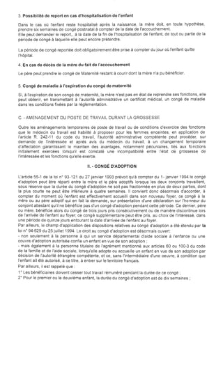 3. Possibilité de report en cas d'hospitalisation de l'enfant
Dans le cas où l'enfant reste hospitalisé après la naissance, la mère doit, en toute hypothèse,

prendre six semaines de congé postnatal à compter de la date de l'accouchement.

Elle peut demander le report" à la date de la fin de l'hospitalisation de l'enfant, de tout ou partie de la

période de congé à laquelle elle peut encore prétendre.

La période de congé reportée doit obligatoirement être prise à compter du jour où l'enfant quitte

l'hôpital.

4. En cas de décès de la mère du fait de l'accouchement
Le père peut prendre le congé de Maternité restant à courir dont la mère n'a pu bénéficier.
5. Congé de maladie à l'expiration du congé de maternité
Si, à l'expiration de son congé de maternité, la mère n'est pas en état de reprendre ses fonctions, elle
peut obtenir, en transmettant à l'autorité administrative un certificat médical, un congé de maladie
dans les conditions fixées par la réglementation.
C. -AMENAGEMENT DU POSTE DE TRAVAIL DURANT LA GROSSESSE
Outre les aménagements temporaires de poste de travail ou de conditions d'exercice des fonctions
que le médecin du travail est habilité à proposer pour les femmes enceintes, en application de
l'article R. 242-11 du code du travail, l'autorité administrative compétente peut procéder, sur
demande de l'intéressée et après avis du médecin du travail, à un changement temporaire
d'affectation garantissant le maintien des avantages, notamment pécuniaires, liés aux fo nctions
initialement exercées lorsqu'il est constaté une incompatibilité entre l'état de grossesse de
l'intéressée et les fonctions qu'elle exerce.
II. - CONGÉ D'ADOPTION
L'article 55-1 de la loi n° 93-121 du 27 janvier 1993 prévoit qu'à compter du 1- janvier 1994 le congé
d'adoption peut être réparti entre la mère et le père adoptifs lorsque les deux conjoints travaillent,
sous réserve que la durée du congé d'adoption ne soit pas fractionnée en plus de deux parties, dont
la plus courte ne peut être inférieure à quatre semaines. Il convient donc désormais d'accorder, à
compter du moment où l'enfant est effectivement accueilli dans son nouveau foyer, ce congé à la
mère ou au père adoptif qui en fait la demande, sur présentation d'une déclaration sur l'ho nneur du
conjoint attestant qu'il ne bénéficie pas d'un congé d'adoption pendant cette période. Ce dernier, père
ou mère, bénéficie alors du congé de trois jours pris consécutivement ou de manière discontinue lors
de l'arrivée de l'enfant au foyer; ce congé supplémentaire peut être pris, au choix de l'intéressé, dans
une période de quinze jours entourant la date d'arrivée de l'enfant au foyer.
Par ailleurs, le champ d'application des dispositions relatives au congé d'adoption a été étendu par la
loi n° 94-629 du 25 juillet 1994. Le droit au congé d'adoption est désormais ouvert:
- non seulement à la personne à qui un service départemental d'aide sociale à l'enfance ou une
couvre d'adoption autorisée confie un enfant en vue de son adoption;
- mais également à la personne titulaire de l'agrément mentionné aux articles 60 ou 100-3 du code
de la famille et de l'aide sociale, lorsqu'elle adopte ou accueille un enfant en vue de son adoption par
décision de l'autorité étrangère compétente, et ce, sans l'intermédiaire d'une oeuvre, à condition que
l'enfant ait été autorisé, à ce titre, à entrer sur le territoire français.
Par ailleurs, il est rappelé que:
1° Les bénéficiaires doivent cesser tout travail rémunéré pendant la durée de ce congé;
2° Pour le premier ou le deuxième enfant, la durée du congé d'adoption est de dix semaines;
 