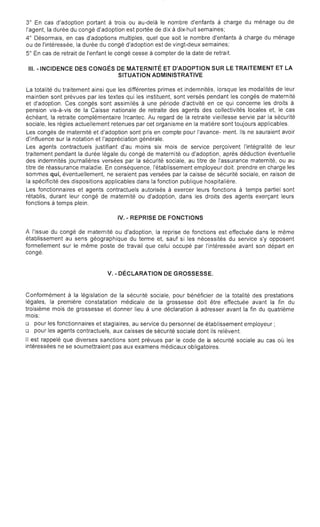 3° En cas d'adoption portant à trois ou au-delà le nombre d'enfants à charge du ménage ou de

l'agent, la durée du congé d'adoption est portée de dix à dix-huit semaines;

4° Désormais, en cas d'adoptions multiples, quel que soit le nombre d'enfants à charge du ménage

ou de l'intéressée, la durée du congé d'adoption est de vingt-deux semaines;

5° En cas de retrait de l'enfant le congé cesse à compter de la date de retrait.

III. -INCIDENCE DES CONGÉS DE MATERNITÉ ET D'ADOPTION SUR LE TRAITEMENT ET LA
SITUATION ADMINISTRATIVE
La totalité du traitement ainsi que les différentes primes et indemnités, lorsque les modalités de leur
maintien sont prévues par les textes qui les instituent, sont versés pendant les congés de maternité
et d'adoption. Ces congés sont assimilés à une période d'activité en ce qui concerne les droits à
pension vis-à-vis de la Caisse nationale de retraite des agents des collectivités locales et, le cas
échéant, la retraite complémentaire Ircantec. Au regard de la retraite vieillesse servie par la sécurité
sociale, les règles actuellement retenues par cet organisme en la matière sont toujours applicables.
Les congés de maternité et d'adoption sont pris en compte pour l'avance- ment. Ils ne sauraient avoir
d'influence sur la notation et l'appréciation générale.
Les agents contractuels justifiant d'au moins six mois de service perçoivent l'intégralité de leur
traitement pendant la durée légale du congé de maternité ou d'adoption, après déduction éventuelle
des indemnités journalières versées par la sécurité sociale, au titre de l'assurance maternité, ou au
titre de réassurance maladie. En conséquence, l'établissement employeur doit. prendre en charge les
sommes qui, éventuellement, ne seraient pas versées par la caisse de sécurité sociale, en raison de
la spécificité des dispositions applicables dans la fonction publique hospitalière.
Les fonctionnaires et agents contractuels autorisés à exercer leurs fonctions à temps partiel sont
rétablis, durant leur congé de maternité ou d'adoption, dans les droits des agents exerçant leurs
fonctions à temps plein.
IV. - REPRISE DE FONCTIONS
A l'issue du congé de maternité ou d'adoption, la reprise de fonctions est effectuée dans le même
établissement au sens géographique du terme et, sauf si les nécessités du service s'y opposent
formellement sur le même poste de travail que celui occupé par l'intéressée avant son départ en
congé.
V. - DÉCLARATION DE GROSSESSE.
Conformément à la législation de la sécurité sociale, pour bénéficier de la totalité des prestations
légales, la première constatation médicale de la grossesse doit être effectuée avant la fin du
troisième mois de grossesse et donner lieu à une déclaration à adresser avant la fin du quatrième
mois:
o pour les fonctionnaires et stagiaires, au service du personnel de établissement employeur;
o pour les agents contractuels, aux caisses de sécurité sociale dont ils relèvent.
Il est rappelé que diverses sanctions sont prévues par le code de la sécurité sociale au cas OIJ les
intéressées ne se soumettraient pas aux examens médicaux obligatoires.
 
