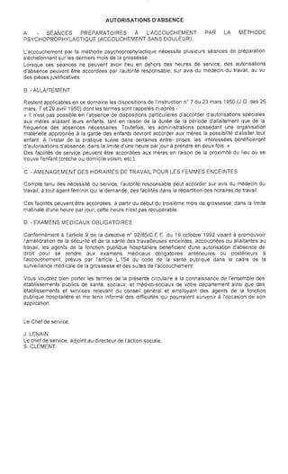 AUTORISATIONS D'ABSENCE

A. SÉANCES PRÉPARATOIRES À L'ACCOUCHEMENT PAR LA MÉTHODE
PSYCHOPROPHYLACTIQUE (ACCOUCHEMENT SANS DOULEUR)
L'accouchement par la méthode psychoprophylactique nécessite plusieurs séances de préparation
s'échelonnant sur les derniers mois de la grossesse.
Lorsque ces séances ne peuvent avoir heu en dehors des heures de service, des autorisations
d'absence peuvent être accordées par l'autorité responsable, sur avis du médecin du travail, au vu
des pièces justificatives.
B. - ALLAITEMENT
Restent applicables en ce domaine les dispositions de l'instruction n° 7 du 23 mars 1950 (J.O. des 26
mars, 7 et 29 avril 1950) dont les termes sont rappelés ci-après ­
« Il n'est pas possible en l'absence de dispositions particulières d'accorder d'autorisations spéciales
aux mères allaitant leurs enfants, tant en raison de la durée de la période d'allaitement que de la
fréquence des absences nécessaires. Toutefois, les administrations possédant une organisation
matérielle appropriée à la garde des enfants devront accorder aux mères la possibilité d'allaiter leur
enfant. A l'instar de la pratique suivie dans certaines entre- prises, les intéressées bénéficieront
d'autorisations d'absence, dans la limite d'une heure par jour à prendre en deux fois. »
Des facilités de service peuvent être accordées aux mères en raison de la proximité du lieu où se
trouve l'enfant (crèche ou domicile voisin, etc.).
C. - AMENAGEMENT DES HORAIRES DE TRAVAIL POUR LES FEMMES ENCEINTES
Compte tenu des nécessité du service, l'autorité responsable peut accorder sur avis du médecin du
travail, à tout agent féminin qui le demande, des facilités dans la répartition des horaires de travail.
Ces facilités peuvent être accordées, à partir du début du troisième mois de grossesse, dans la limite
matinale d'une heure par jour; cette heure n'est pas récupérable.
D. - EXAMENS MEDICAUX OBLIGATOIRES
Conformément à l'article 9 de la directive n° 92/85/C.E.E. du 19 octobre 1992 visant à promouvoir
l'amélioration de la sécurité et de la santé des travailleuses enceintes, accouchées ou allaitantes au
travail, les agents de la fonction publique hospitalière bénéficient dune autorisation d'absence de
droit pour se rendre aux examens médicaux obligatoires antérieures ou postérieurs à
l'accouchement, prévus par l'article L.154 du code de la santé publique dans le cadre de la
surveillance médicale de la grossesse et des suites de l'accouchement.
Vous voudrez bien porter les termes de la présente circulaire à la connaissance de l'ensemble des
établissements publics de santé, sociaux, et médico-sociaux de votre département ainsi que des
établissements et services relevant du conseil général et employant des agents de la fonction
publique hospitalière et me tenir informé des difficultés qui pourraient survenir à l'occasion de son
application.
Le Chef de service,
J. LENAIN

Le chef de service, adjoint au directeur de l'action sociale,

S. CLEMENT

 