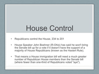 House Control
• Republicans control the House, 234 to 201
• House Speaker John Boehner (R-Ohio) has said he won't bring
the Senate bill up for a vote if it doesn't have the support of a
majority of House Republicans (known as the Hastert Rule).
• That means a House immigration bill will need a much greater
number of Republican House members than the Senate bill
(where fewer than one-third of Republicans voted "aye").
 