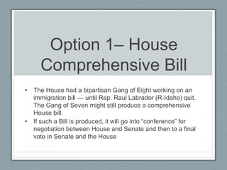 Option 1– House
Comprehensive Bill
• The House had a bipartisan Gang of Eight working on an
immigration bill — until Rep. Raul Labrador (R-Idaho) quit.
The Gang of Seven might still produce a comprehensive
House bill.
• If such a Bill is produced, it will go into ―conference‖ for
negotiation between House and Senate and then to a final
vote in Senate and the House
 