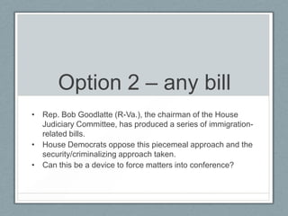 Option 2 – any bill
• Rep. Bob Goodlatte (R-Va.), the chairman of the House
Judiciary Committee, has produced a series of immigration-
related bills.
• House Democrats oppose this piecemeal approach and the
security/criminalizing approach taken.
• Can this be a device to force matters into conference?
 