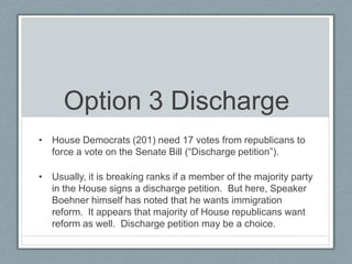 Option 3 Discharge
• House Democrats (201) need 17 votes from republicans to
force a vote on the Senate Bill (―Discharge petition‖).
• Usually, it is breaking ranks if a member of the majority party
in the House signs a discharge petition. But here, Speaker
Boehner himself has noted that he wants immigration
reform. It appears that majority of House republicans want
reform as well. Discharge petition may be a choice.
 