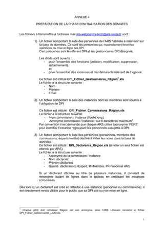 1
ANNEXE 4
PREPARATION DE LA PHASE D’INITIALISATION DES DONNEES
Les fichiers à transmettre à l’adresse mail ars-webmestre-tech@ars.sante.fr sont :
1) Un fichier comportant la liste des personnes de l’ARS habilités à intervenir sur
la base de données. Ce sont les personnes qui, matériellement feront les
opérations de mise en ligne des DPI.
Ces personnes sont le référent DPI et les gestionnaires DPI désignés.
Les droits sont ouverts :
- pour l’ensemble des fonctions (création, modification, suppression,
rattachement)
et
- pour l’ensemble des instances et des déclarants relevant de l’agence.
Ce fichier est intitulé DPI_Fichier_Gestionnaires_Région1
.xls
Le fichier a la structure suivante :
- Nom
- Prénom
- Email
2) Un fichier comportant la liste des instances dont les membres sont soumis à
l’obligation de DPI
Ce fichier est intitulé : DPI_Fichier_Commissions_Région.xls
Le fichier a la structure suivante:
- Nom commission / instance (libellé long)
- Acronyme commission / instance : sur 6 caractères maximum2
Par convention il est demandé que chaque ARS utilise l’acronyme ‘PERS’
pour identifier l’instance regroupant les personnels assujettis à DPI.
3) Un fichier comportant la liste des personnes (personnels, membres des
commissions, experts invités) destiné à initier les noms dans la base de
données.
Ce fichier est intitulé : DPI_Déclarants_Région.xls (à noter un seul fichier est
attendu par ARS).
Le fichier a la structure suivante :
- Acronyme de la commission / instance
- Nom déclarant
- Prénom déclarant
- Qualité déclarant (E=Expert, M=Membre, P=Personnel ARS
Si un déclarant déclare au titre de plusieurs instances, il convient de
renseigner autant de lignes dans le tableau en précisant les instances
concernées.
Dès lors qu’un déclarant est créé et rattaché à une instance (personnel ou commissions), il
est directement rendu visible pour le public que sa DPI soit ou non mise en ligne.
1
Chaque ARS doit remplacer Région par son acronyme, ainsi l’ARS Limousin renverra le fichier
DPI_Fichier_Gestionnaires_LIMO.xls
 