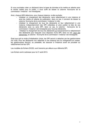 2
Si vous souhaitez créer un déclarant dans la base de données et le mettre en attente sans
le rendre visible pour le public, il vous suffit de laisser la colonne ‘Acronyme de la
commission / instance’ non renseignée.
Ainsi, chaque ARS détermine, pour chaque instance, si elle souhaite :
- initialiser un chargement des déclarants, sans rattachement à une instance et
ainsi les mettre en attente de publication, dans ce cas, il convient de laisser la
colonne ‘Acronyme de la commission / instance’ à vide.
- initialiser le chargement de tous les déclarants et leur rattachement à une
instance indépendamment des DPI collectées et ainsi publier la liste de ces
déclarants avec ou sans DPI, dans ce cas, la colonne ‘ Acronyme de la
commission / instance’ est renseignée pour tous les déclarants.
- initialiser le chargement de tous les déclarants et exclusivement le rattachement
des déclarants pour lesquels vous disposez d’une DPI, dans ce cas, pour ces
personnes, la colonne ‘ Acronyme de la commission / instance’ est renseignée.
Quel que soit le mode d’initialisation choisi, les DPI seront à rattacher par les gestionnaires
via l’outil. Pour les déclarants non rattachés à une instance lors du chargement en masse,
les gestionnaires devront, au préalable, les associer à l’instance avant de procéder au
rattachement de leur DPI.
Les modèles de fichiers EXCEL sont transmis par ailleurs aux référents DPI.
Les fichiers sont à adresser pour le 21 août 2013.
 
