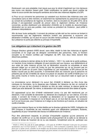 3
Dorénavant, son avis préalable n’est requis que pour le retrait d’agrément qui n’en demeure
pas moins une décision faisant grief. Cette modification ne paraît pas devoir justifier de
retirer le sous-comité des transports sanitaires de la liste des instances éligibles à la DPI.
d) Pour ce qui concerne les personnes qui assistent aux réunions des instances avec voix
consultative sans en être membre, et notamment les représentants du personnel qui siègent
au conseil de surveillance de l’agence, la mention, dans la circulaire du 30 juillet 2012, de la
phrase Il est cependant conseillé de prévoir dans le règlement intérieur de l’instance
concernée, qu’elles établissent une déclaration d’intérêts sur le modèle du document-type,
déclaration qui ne sera pas publiée, mais remise au président de l’instance , peut prêter à
plusieurs interprétations.
Afin de lever toute ambiguïté, il convient de préciser qu’elle doit se lire comme se limitant à
recommander que les règlements intérieurs invitent ces personnes à souscrire une
déclaration d’intérêts, qui ne peut en aucun cas être rendue publique, afin de s’assurer que
leur présence ne porte pas atteinte au principe d’impartialité.
Les obligations qui s’attachent à la gestion des DPI
Chaque directeur général d’ARS devait, sans délai, établir la liste des instances et agents
concernés (il ne s’agit pas de désigner nommément des personnes, mais, la fonction
occupée ou la mission confiée) par l’obligation de DPI. Ces deux listes doivent être
désormais publiées.
Comme le précise le dernier alinéa du §I de l’article L. 1451-1 du code de la santé publique,
un membre d’une instance collégiale ne peut prendre part aux travaux, aux délibérations et
aux votes de cette instance qu'une fois sa déclaration souscrite ou actualisée et seuls
peuvent siéger sur un point de l’ordre du jour les personnes qui ne se trouvent pas en
situation de conflit sur ce point. Dans l’hypothèse où, par impossible, la DPI prévue par les
textes n’aurait pas pu être souscrite, il conviendrait alors de s’assurer que la personne ne
présente pas de lien d’intérêts de nature à la placer en situation de conflit d’intérêt pour l’un
des points inscrits à l’ordre du jour et de le noter sur un document daté et signé par la
personne.
La circonstance qu’un déclarant n’a aucun lien d’intérêt à déclarer au titre d’une des
rubriques du formulaire, ne le dispense pas d’attester de l’absence de lien en cochant la
case je n’ai pas de lien d’intérêt à déclarer au titre de cette rubrique, le silence gardé ne
valant pas acte déclaratif. De même, la déclaration doit impérativement être datée et signée.
S’il apparaissait qu’un lien d’intérêt notoirement connu n’a pas été mentionné par un
déclarant, il est conseillé de demander au déclarant de s’expliquer sur son silence. Si le lien
existe, il convient de l’inviter à compléter sa déclaration en lui rappelant les sanctions
pénales1
auxquelles il s’expose en ne le faisant pas et, en tout état de cause, de s’assurer
qu’il ne se trouve pas, pour l’instance où il siège ou les fonctions qu’il exerce, en situation de
conflit d’intérêts.
Lorsqu’une instance figure sur la liste établie par le directeur général de l’ARS, l’obligation de
DPI s’impose à l’ensemble de ses membres ayant voix délibérative (président, titulaires,
suppléants) et pour l’ensemble des travaux et délibérations de l’instance.
Pour être pleinement respecté, le principe d’impartialité suppose qu’une personne en
situation de conflit sur un ou des dossiers sorte physiquement de la salle où se déroule la
réunion le temps de l’examen de ce ou ces dossiers, l’empêchant ainsi de participer aux
1
Article L.1454-2 du code de la santé publique : « Est puni de 30 000 € d'amende le fait pour les personnes
mentionnées aux I et II de l'article L. 1451-1 et à l'article L. 1452-3 d'omettre sciemment, dans les conditions
fixées par ce même article, d'établir ou de modifier une déclaration d'intérêts afin d'actualiser les données qui y
figurent ou de fournir une information mensongère qui porte atteinte à la sincérité de la déclaration. »
 
