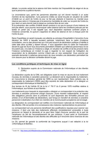 4
débats. Le procès verbal de la séance doit faire mention de l’impossibilité de siéger et de ce
que la personne a quitté la réunion.
La circonstance que, parmi les personnes absentes qui ont donné mandat à un autre
membre de les représenter, l’une personne d’elles se serait trouvée en situation de conflit
d’intérêt sur un point de l’ordre du jour ne fait pas obstacle à l’exercice du mandat sous
réserve que celui-ci n’impose pas à la personne mandatée de voter sur ce point de l’ordre du
jour dans un sens donné mais la laisse au contraire libre de son vote.
Si la prévention des conflits d’intérêt devait conduire à ce que le quorum d’une instance ne
soit pas atteint, vous pourrez reconvoquer cette instance dans les conditions prévues par les
textes en pareil cas. Il est rappelé que, sauf disposition expresse contraire propre à
l’instance concernée, le quorum s’apprécie en début de séance et non à chaque point de
l’ordre du jour.
Dans l’hypothèse où serait invoquée une atteinte au principe d’impartialité à l’encontre d’une
décision de l’ARS à laquelle auraient participé, notamment dans le cadre d’instance
consultative, une ou des personnes qui n’ont pas souscrit de déclaration publique d’intérêts à
cette date alors qu’elles y étaient tenues, il vous appartient dans le cadre de l’instruction
devant le juge de réunir tous documents permettant d’établir que cette/ces personne(s) ne se
trouvaient pas, à la date où l’instance a siégé, en situation de conflits et de les produire dans
l’instance contentieuse en invitant le juge à regarder le non respect de l’obligation de
souscription de la déclaration comme n’étant pas un vice substantiel. Vous pourrez par
exemple demander à cette/ces personne(s) de vous remettre une déclaration permettant de
s’en assurer pour la décision contestée devant le juge.
Les conditions juridiques et techniques de mise en ligne
1) Déclaration auprès de la Commission nationale de l’informatique et des libertés
(CNIL)
La déclaration auprès de la CNIL est obligatoire avant la mise en œuvre de tout traitement
nouveau de données à caractère personnel. Le déclarant est le responsable du traitement,
en l’occurrence le directeur général de l’ARS ou son représentant. Dans certains cas, le
responsable du traitement (l’ARS) peut être exonéré de cette déclaration s’il a désigné un
correspondant informatique et libertés(CIL)2
.
Aux termes du III de l’article 22 de la loi n° 78-17 du 6 janvier 1978 modifiée relative à
l’informatique, aux fichiers et aux libertés :
Les traitements pour lesquels le responsable a désigné un correspondant à la protection des
données à caractère personnel chargé d’assurer, d’une manière indépendante, le respect
des obligations prévues dans la présente loi sont dispensés des formalités prévues aux
articles 23 et 24 [formalités de déclaration], sauf lorsqu’un transfert de données à caractère
personnel à destination d’un Etat non membre de la Communauté européenne est envisagé.
La désignation du correspondant est notifiée à la Commission nationale de l’informatique et
des libertés. Elle est portée à la connaissance des instances représentatives du personnel.
Le correspondant est une personne bénéficiant des qualifications requises pour exercer ses
missions. Il tient une liste des traitements effectués immédiatement accessible à toute
personne en faisant la demande et ne peut faire l’objet d’aucune sanction de la part de
l’employeur du fait de l’accomplissement de ses missions. Il peut saisir la Commission
nationale de l’informatique et des libertés des difficultés qu’il rencontre dans l’exercice de ses
missions.
Le CIL permet de garantir la conformité de l’organisme auquel il est rattaché à la loi
«informatique et libertés».
2
Guide CIL : http://www.cnil.fr/fileadmin/documents/Guides_pratiques/Livrets/CIL/Cnil-CIL_V2/index.html#/4/
 