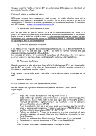 6
Chaque personne habilitée (référent DPI et gestionnaires DPI) recevra un identifiant lui
permettant d’accéder à l’outil.
L’annexe 4 précise la procédure à suivre.
Différentes mesures d’accompagnement sont prévues : un guide utilisateur sera mis à
disposition prochainement, un dispositif de formation de vos agents sera mis en place en
septembre 2013. De plus une assistance utilisateur est assurée par l’équipe du SI mutualisé
des ARS (contact : ars-webmestre-tech@ars.sante.fr).
3) Préparation des fichiers mis en ligne
Les DPI sont mises en ligne au format « pdf ». Le document –type prévu par l’arrêté du 5
juillet 2012 a été conçu pour qu’il y ait le moins de manipulations possibles de la déclaration
papier et donc le moins de risques d’erreur. La personne responsable doit veiller à ce que
les éléments non communicables (signature, éléments financiers et personnes interposées)
ne figurent pas dans le document scanné.
4) Contrainte de taille du fichier Pdf
Il est nécessaire de respecter des caractéristiques techniques pour le document scanné de
façon à ce qu’il ne soit pas trop « lourd ». La taille du format numérisé Pdf est
impérativement au plus égale à 1 Méga Octets.
Les services en charge de l’équipement bureautique et informatique de votre agence
pourront paramétrer les matériels de numérisation afin qu’ils respectent cette limite.
5) Nommage des fichiers
Dans la mesure où le futur site unique devra afficher l’historique des DPI, il est indispensable
que les DPI au format « pdf » mises en ligne pendant la période transitoire puissent être
identifiées et repérées de manière certaine.
Pour ce faire, chaque fichier « pdf » devra être nommé selon un même format pour les 26
ARS.
Format à respecter :
Le nom du fichier est à structurer de la manière suivante :
DPI-ARS-sigle ARS-Sigle entité-Nom déclarant-Prénom déclarant-Qualité-Date de
signature.pdf
Avec :
- Sigle ARS : la table des sigles des ARS figure en annexe 2
- Sigle entité : sigle identifiant une commission ou la catégorie personnel ; pour les
commissions, chaque ARS établit la liste des sigles des commissions qu’elle a
retenues (6 caractères alphanumériques au maximum) ; pour la catégorie
personnel le sigle à utiliser est PERS
- Nom du déclarant : Nom de la personne avec une majuscule pour la première
lettre et sans caractères spéciaux ni accent. Larbre pour L’ARBRE, Deloie pour
de l’Oie ou Moutonduvernet pour MOUTON-DUVERNET
- Prénom du déclarant : Prénom de la personne avec une majuscule et sans
caractères spéciaux ni accent. Stephane pour Stéphane, Annecatherine pour
Anne-Catherine
- Qualité : un seul caractère : M pour membre, E pour expert, P pour personnel
- Date signature : date de signature de la DPI au format AAAA-MM-JJ
-
Vous trouverez en annexe 3 des exemples de nommage de fichiers.
 