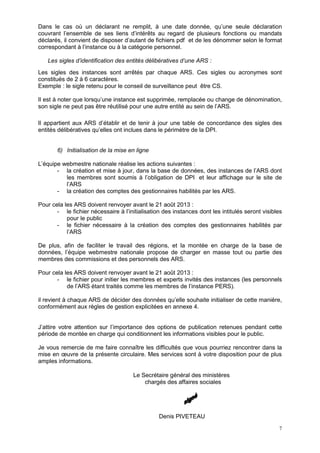 7
Dans le cas où un déclarant ne remplit, à une date donnée, qu’une seule déclaration
couvrant l’ensemble de ses liens d’intérêts au regard de plusieurs fonctions ou mandats
déclarés, il convient de disposer d’autant de fichiers pdf et de les dénommer selon le format
correspondant à l’instance ou à la catégorie personnel.
Les sigles d’identification des entités délibératives d’une ARS :
Les sigles des instances sont arrêtés par chaque ARS. Ces sigles ou acronymes sont
constitués de 2 à 6 caractères.
Exemple : le sigle retenu pour le conseil de surveillance peut être CS.
Il est à noter que lorsqu’une instance est supprimée, remplacée ou change de dénomination,
son sigle ne peut pas être réutilisé pour une autre entité au sein de l’ARS.
Il appartient aux ARS d’établir et de tenir à jour une table de concordance des sigles des
entités délibératives qu’elles ont inclues dans le périmètre de la DPI.
6) Initialisation de la mise en ligne
L’équipe webmestre nationale réalise les actions suivantes :
- la création et mise à jour, dans la base de données, des instances de l’ARS dont
les membres sont soumis à l’obligation de DPI et leur affichage sur le site de
l’ARS
- la création des comptes des gestionnaires habilités par les ARS.
Pour cela les ARS doivent renvoyer avant le 21 août 2013 :
- le fichier nécessaire à l’initialisation des instances dont les intitulés seront visibles
pour le public
- le fichier nécessaire à la création des comptes des gestionnaires habilités par
l’ARS
De plus, afin de faciliter le travail des régions, et la montée en charge de la base de
données, l’équipe webmestre nationale propose de charger en masse tout ou partie des
membres des commissions et des personnels des ARS.
Pour cela les ARS doivent renvoyer avant le 21 août 2013 :
- le fichier pour initier les membres et experts invités des instances (les personnels
de l’ARS étant traités comme les membres de l’instance PERS).
il revient à chaque ARS de décider des données qu’elle souhaite initialiser de cette manière,
conformément aux règles de gestion explicitées en annexe 4.
J’attire votre attention sur l’importance des options de publication retenues pendant cette
période de montée en charge qui conditionnent les informations visibles pour le public.
Je vous remercie de me faire connaître les difficultés que vous pourriez rencontrer dans la
mise en œuvre de la présente circulaire. Mes services sont à votre disposition pour de plus
amples informations.
Le Secrétaire général des ministères
chargés des affaires sociales
Denis PIVETEAU
 