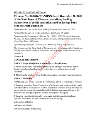 This translation is only for reference - 1
THE STATE BANK OF VIETNAM
Circular No. 39/2016/TT-NHNN dated December 30, 2016
of the State Bank of Vietnam prescribing lending
transactions of credit institutions and/or foreign bank
branches with customers
Pursuant to the Law on the State Bank of Vietnam dated June 16, 2010;
Pursuant to the Law on Credit Institutions dated June 16, 2010;
Pursuant to the Government's Decree No. 156/2013/ND-CP dated November
11, 2013 on defining the functions, tasks, powers and organizational structure
of the State Bank of Vietnam;
Upon the request of the Director of the Monetary Policy Department;
The Governor of the State Bank of Vietnam hereby promulgates the Circular on
lending transactions of credit institutions and/or foreign bank branches with
customers.
Chapter I
GENERAL PROVISIONS
Article 1. Scope of adjustment and subjects of application
1. This Circular deals with lending transactions of credit institutions and/or
foreign bank branches (hereinafter referred to as credit institution) with
customers.
2. This Circular shall not cover lending transactions between credit institutions.
Article 2. Definition
For the purposes of this Circular, the terms used herein is construed as follows:
1. Lending refers to a form of extension of a line of credit under which a credit
institution offers or undertakes to offer a customer a sum of money for specific
uses within an agreed time period provided that that customer adheres to the
principle that both principal and interest arising must be repaid.
2. Lending credit institution refers to a credit institution established and
operated under the Law on Credit Institutions, including:
a) Commercial banks;
b) Cooperative banks;
c) Non-bank credit institutions;
 