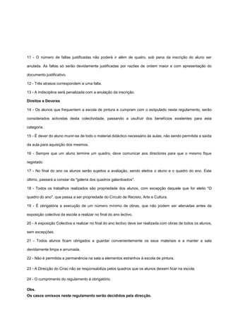 11 - O número de faltas justificadas não poderá ir além de quatro, sob pena da inscrição do aluno ser
anulada. As faltas só serão devidamente justificadas por razões de ordem maior e com apresentação do
documento justificativo.
12 - Três atrasos correspondem a uma falta.
13 - A indisciplina será penalizada com a anulação da inscrição.
Direitos e Deveres
14 - Os alunos que frequentem a escola de pintura e cumpram com o estipulado neste regulamento, serão
considerados activistas desta colectividade, passando a usufruir dos benefícios existentes para esta
categoria.
15 - É dever do aluno munir-se de todo o material didáctico necessário às aulas, não sendo permitida a saída
da aula para aquisição dos mesmos.
16 - Sempre que um aluno termine um quadro, deve comunicar aos directores para que o mesmo fique
registado
17 - No final do ano os alunos serão sujeitos a avaliação, sendo eleitos o aluno e o quadro do ano. Este
último, passará a constar da "galeria dos quadros galardoados".
18 - Todos os trabalhos realizados são propriedade dos alunos, com excepção daquele que for eleito "O
quadro do ano", que passa a ser propriedade do Círculo de Recreio, Arte e Cultura.
19 - É obrigatória a execução de um número mínimo de obras, que não podem ser alienadas antes da
exposição colectiva da escola a realizar no final do ano lectivo.
20 - A exposição Colectiva a realizar no final do ano lectivo deve ser realizada com obras de todos os alunos,
sem excepções.
21 - Todos alunos ficam obrigados a guardar convenientemente os seus materiais e a manter a sala
devidamente limpa e arrumada.
22 - Não é permitida a permanência na sala a elementos estranhos à escola de pintura.
23 - A Direcção do Cirac não se responsabiliza pelos quadros que os alunos deixem ficar na escola.
24 - O cumprimento do regulamento é obrigatório.
Obs.
Os casos omissos neste regulamento serão decididos pela direcção.
 