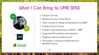 What I Can Bring to UMR SENS
✓ Improve Cormas
✓ Release Cormas v1.0 for Pharo
✓ Teach courses on design and programming ABM
✓ Introduce AI to Cormas
✓ Publish in top conferences on SE/AI + ABM
✓ Supervise PhD students and engineers
✓ Organise external collaborations
✓ Participate in industrial collaborations to
develop Cormas
ABM
SE
AI
10
 