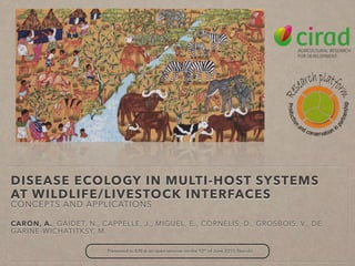 DISEASE ECOLOGY IN MULTI-HOST SYSTEMS
AT WILDLIFE/LIVESTOCK INTERFACES
CONCEPTS AND APPLICATIONS
CARON, A., GAIDET, N., CAPPELLE, J., MIGUEL, E., CORNELIS, D., GROSBOIS, V., DE
GARINE-WICHATITKSY, M.
Presented to ILRI at an open seminar on the 10th
of June 2015, Nairobi
 