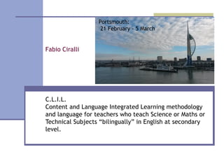 Fabio Ciralli
C.L.I.L.
Content and Language Integrated Learning methodology
and language for teachers who teach Science or Maths or
Technical Subjects “bilingually” in English at secondary
level.
Portsmouth:
21 February - 5 March
 