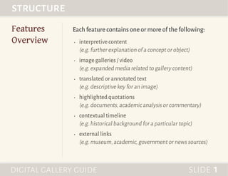 Each feature contains one or more of the following:
•	 interpretive content
(e.g.further explanation of a concept or object)
•	 image galleries / video
(e.g.expanded media related to gallery content)
•	 translated or annotated text
(e.g.descriptive key for an image)
•	 highlighted quotations
(e.g.documents,academic analysis or commentary)
•	 contextual timeline
(e.g.historical background for a particular topic)
•	 external links
(e.g.museum,academic,government or news sources)
Features
Overview
structure	
digital gallery guide	 slide 1
 