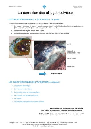 Version 3.0 maj. le 16 mars 2012                                                                   Analyse de métal
                                                                                                    Page 12 sur 17



                     La corrosion des alliages cuivreux
LES CARACTÉRISTIQUES DE L'ALTÉRATION – La "patine"

La "patine" correspond aux produits de corrosion créés par l'altération de l'alliage :
           On retrouve des sels de cuivre : cuprite (oxyde rouge), malachite (carbonate vert), (par)atacamite
            (chlorures verts), azurite (carbonate bleu), sulfates bleus à verts.
           On retrouve des oxydes d'étain bleus à verts.
           On détecte également des sédiments silicatés associés aux produits de corrosion.




                                                                                         azurite
                                                                                         bleue


                                                                                         malachite et
                                                                                         oxydes d'étain verts


                                                                                         cuprite rouge




                                                                                         "métal sain"



                                                                "Patine noble"



LES CARACTÉRISTIQUES DE L'ALTÉRATION, en résumé :
       La corrosion dendritique

       L’enrichissement en étain

       La corrosion inter- et trans-granulaire

       La corrosion des globules de plomb

       La "patine"

       La profondeur de pénétration de la corrosion



                                                                 Est-il nécessaire d'observer tous ces critères,
                                                   pour établir qu'un objet en métal est naturellement altéré ?

                                                Est-il possible de reproduire artificiellement ces processus ?




Europe – Tél. / Fax +33 (0)5 56 23 45 35 – Mobile +33 (0)6 64 14 24 10 – contact@ciram-art.com
                   North America - Phone +1 212 600 4325 – info@ciram-art.com
                                   © 2012 - www.ciram-art.com
 